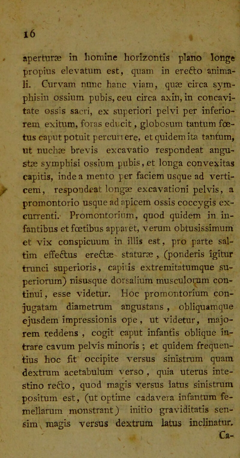 . aperturae in homine horizontis plano longe propius elevatum est, quam in erefto anima- li. Curv^^am nunc hanc viam, quae circa sym- phisin ossium pubis, ceu circa axin, in concavi- tate ossis sacri, ex superiori pelvi per inferio- rem exitum, foras educit, globosum tantum foe- tus caput potuit percurt ere, et quidem ita tanfum, ut nuchae brevis excavatio respondeat angu- stae symphisi ossium pubis,et longa convexitas capitis, inde a mento per faciem usque ad verti- ^ cem, respondeat longae excavationi pelvis, a promontorio usque ad apicem ossis coccygis ex- currenti. Promontorium, quod quidem in in- fantibus etfoetibus apparet, verum obtusissimum et vix conspicuum in illis est, pro parte sal- tim eflfeftus ereftae staturae , (ponderis igitur trunci superioris, capitis extremitatumque su- periorum) nisusque dorsalium musculoi^m con- tinui, esse videtur. Hoc promontorium con- jugatam diametrum angustans , obliquamque ejusdem impressionis ope , ut videtur, majo- rem reddens , cogit caput infantis oblique in- trare cavum pelvis minoris ; et quidem frequen- tius hoc fit occipite versus sinistrum quam dextrum acetabulum verso , quia uterus inte- stino refto, quod magis versus latus sinistrum positum est, (ut optime cadavera infantum fe- mellarum monstrant) initio graviditatis sen- sim , magis versus dextrum latus inclinatur. a-