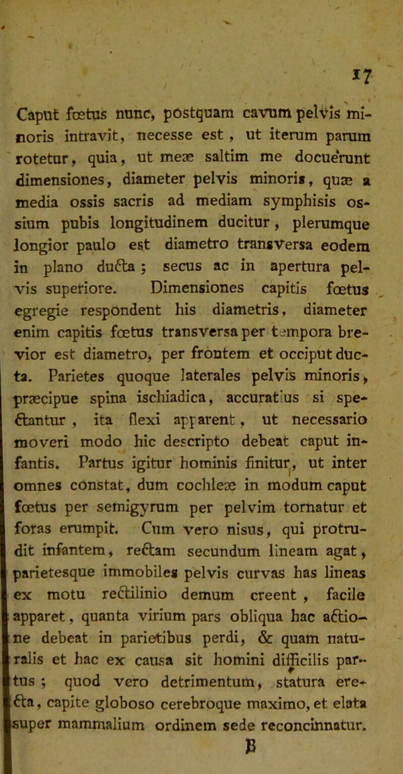 Caput festus nunc, postquam cavum pelvjs mi- noris intravit, necesse est, ut iterum parum rotetur, quia, ut meae saltim me docuerant dimensiones, diameter pelvis minori», quje a media ossis sacris ad mediam symphisis os- sium pubis longitudinem ducitur, plerumque longior paulo est diametro transversa eodem in plano dufta; secus ac in apertura pel- vis superiore. Dimensiones capitis foetus egregie respondent his diametris, diameter enim capitis foetus transversa per tempora bre- vior est diametro, per frontem et occiput duc- ta. Parietes quoque laterales pelvis minoris, praecipue spina ischiadica, accuratius si spe- ftantur , ita flexi apparent, ut necessario moveri modo hic descripto debeat caput in- fantis» Partus igitur hominis finitur^, ut inter omnes constat, dum cochlese in modum caput foetus per semigyrum per pelvim tornatur et foras erumpit. Cum vero nisus, qui protru- dit infantem, reftam secundum lineam agat, parietesque Immobiles pelvis curvas has lineas ex motu reftilinio demum creent , facile apparet, quanta virium pars obliqua hac aftio- ne debeat in parietibus perdi, & quam natu- ralis et hac ex causa sit homini difficilis par- tus ; quod vero detrimentum, statura ere- fta, capite globoso cerebroque maximo, et elata super mammalium ordinem sede reconcinnotur.