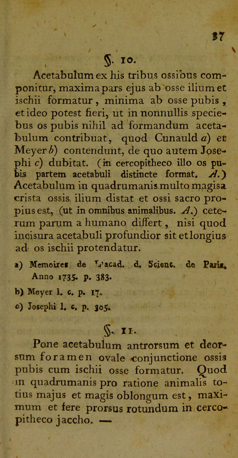 Acetabulum ex his tribus ossibus com- ponitur, maxima pars ejus ab osse ilium et ischii formatur , minima ab osse pubis , et ideo potest fieri, ut in nonnullis specie- bus os pubis nihil ad formandum aceta- bulum contribuat, quod Cunauld c) et Meyer b) contendunt, de quo autem Jose- phi c) dubitat, (m cercopitheco illo os pu- bis partem acetabuli distincte format, W.) Acetabulum in quadrumanis multo magisa crista ossis, ilium distat et ossi sacro pro- pius est, (ut in omnibus animalibus, yf.) cete- rum parum a humano differt, nisi quod incisura acetabuli profundior sit et longius ad' os ischii protendatur. a) Memoires de Tj’acad. d. Sclenc. de Paris* Anno 1735. p, 383« h) Meyer 1. c, p. 17. c) Josephi 1, c, p, 305. 5* II. Pone acetabulum antrorsum et deor- sum foramen ovale -conjunctione ossis pubis cum ischii osse formatur. Quod m quadrumanis pro ratione animalis to- tius majus et magis oblongum est, maxi- mum et fere prorsus rotundum in cerco- pitheco jaccho. —