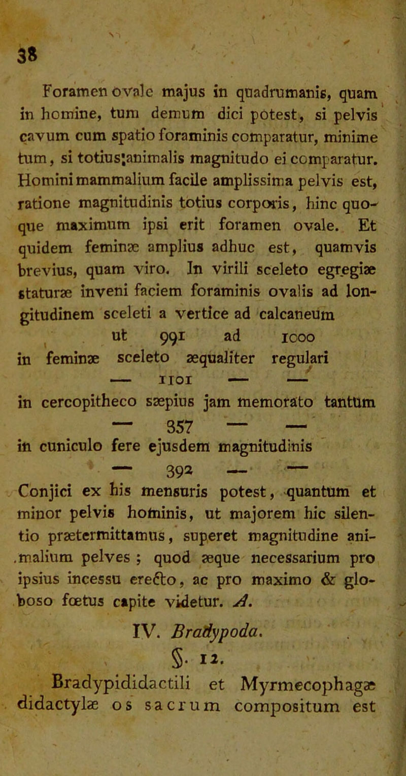 Foramen ovale majus in quadrumanis, quam in homine, tum demum dici potest, si pelvis cavum cum spatio foraminis comparatur, minime tum, si totius;animalis magnitudo ei comparatur. Homini mammalium facile amplissima pelvis est, ratione magnitudinis totius corporis, hinc quo^ que maximum ipsi erit foramen ovale. Et quidem feminae amplius adhuc est, quamvis brevius, quam viro. In virili sceleto egregiae staturae inveni faciem foraminis ovalis ad lon- gitudinem sceleti a vertice ad calcaneum ^ ut 991 ad 1000 in feminae sceleto aequaliter regulari — iioi — — in cercopitheco saepius jam memorato tantum — 357 — — in cuniculo fere ejusdem magnitudinis — 393 — — Conjici ex his mensuris potest, quantum et minor pelvis hominis, ut majorem hic silen- tio praetermittamus, superet magnitudine ani- .malium pelves ; quod aeque necessarium pro ipsius incessu erefto, ac pro maximo & glo- boso foetus capite videtur. A. IV. BraHypoda. S- 12. Bradypididactili et Myrmecophaga didactylae os sacrum compositum est