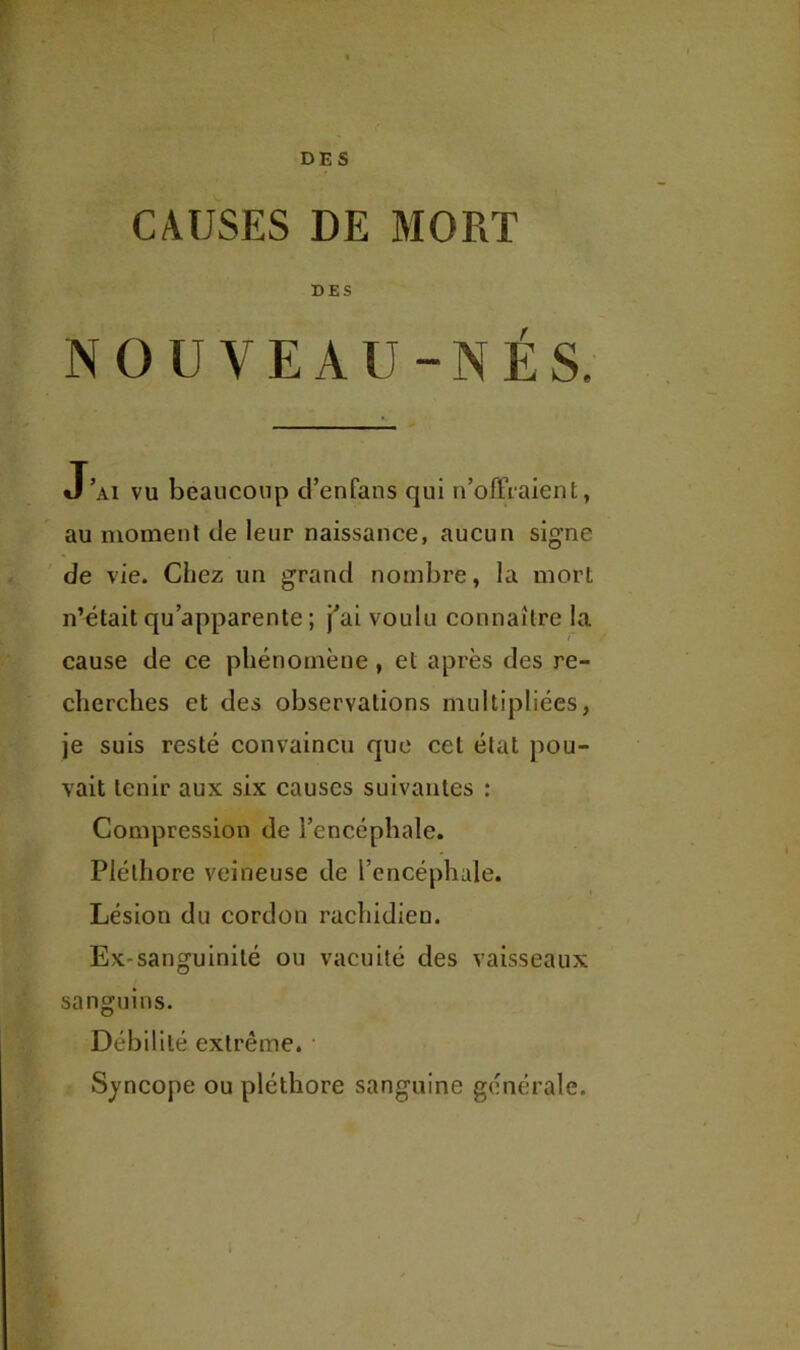 DES CAUSES DE MORT DES NOUVEAU-NÉS, J’ai vu beaucoup d’enfans qui n’olTiaient, au moment de leur naissance, aucun signe de vie. Chez un grand nombre, la mort n’était qu’apparente ; j’ai voulu connaître la I cause de ce phénomène, et après des re- cherches et des observations multipliées, je suis resté convaincu que cet état pou- vait tenir aux six causes suivantes : Compression de l’encéphale. Pléthore veineuse de l’encéphale. Lésion du cordon rachidien. Ex-sanguinité ou vacuité des vaisseaux sanguins. Débilité extrême. Syncope ou pléthore sanguine générale.