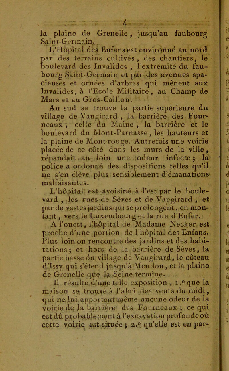 la plaine de Grenelle, jusqu’au faubourg Saint-Germain. L’Hôj)ital des Enfansest environné au nord par des terrains cultivés, des chantiers, le boulevard des Invalides , l’extrémité du fau- bourg Saint Germain et par des avenues spa- cieuses et ornées d’arbres qui mènent aux Invalides, à l’Ecole Militaire, au Champ de Mars et au Gros-Caillou. Au sud se trouve la partie supérieure du village de Vau girard , la barrière des Four- neaux , celle du Maine , la barrière et le boulevard du Mont-Parnasse, les hauteurs et la plaine de Mont rouge. Autrefois une voirie placée de ce côté dans les murs de la ville, répandait au loin une odeur infecte j la police a ordonné des dispositions telles qu’il ne s’en élève plus sensiblement d’émanations malfaisantes. L’hôpital est avoisiné à-l’est par le boule- vard , les rues de Sèves et de Vaugirard , et par de vastes jardins qui se prolongent, en mon- tant , vers le Luxembourg et la rue d’Enfer. A l’ouest, l’hôpital de Madame Necker est proche d’une portion de l’hôpital des Enfans. Plus loin on rencontre des jardins et des habi- tations ; et hors de 1a. barrière de Sèves, la partie basse du village de Vaugirard, le coteau d’Issy qui s’étend jusqu’à Meudon , et la plaine de Grenelle que Ijl Seine termine. Il résulte d’ujje telle exposition , i.°que la maison se trouve à l’abri des vents du midi, qui ne lui apportentïnême aucune odeur de la voirie de Ja barrière des Fourneaux ; ce qui est dû probablement à l’excavation profonde où cette voirie est située j 2.0 qu’elle est en par-