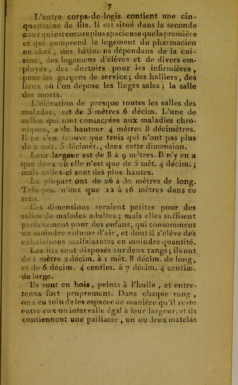 L’autre corps-de-logis contient «ne cin- qu ntaine de lits. 11 est situé dans la seconde cour qui est encore plus spacieuse quela première et qui comprend le logement du pharmacien en chef, des bâti inc ns dépendans delà cui- sine, des logernens d’élèves et de divers em- ployés , des dortoirs pour les infirmières , pour les garçons de service; des halliers, des lieux où l’on dépose les linges sales ; la salle des morts. L’élévation de presque toutes les salles des malades, est de 6 mètres 6 décim. L’une de celles qui sont consacrées aux maladies chro- niques, a de hauteur 4 mètres 8 décimètres. Il ne s’en trouve que trois qui n’ont pas plus de 2 met. 5 decimèt., dans cette dimension. Leur largeur est de 8 à 9 mAtres. Il n’y en a que deux où elle n’est que de 5 mèt. 4 décim. ; mais ceik s-ci sont des plus hautes. La plupart ont de 26 à 82 mètres de long. Très-peu n’ont que 12 à 16 mètres dans ce sens. Ces dimensions seraient petites pour des salles de malades adultes ; mais elles suffisent parfaitement pour des enfans, qui consomment un moindre volume d’air , et dont il s’élève des exhalaisons malfaisantes en moindre quantité. Les i-its sont disposés sur deux rangs ; ils ont de 1 mètre 2 décim. à 1 mèt. 8 décim. de Ions, et de 6 décim. 4 centim. à 7 décim. 4 centim. de large. Ils sont en bois, peints à l’huile , et entre- tenus fort proprement. Dans chaque rans , on a eu soin deies espacer de manière qu’il reste entre eux un intervalle égal à leur largeur; et ils contiennent une paillasse , un ou deux matelas