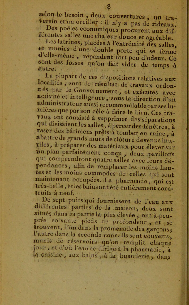 e selon le besoin , deux couvertures , un tra- versin et un oreiller : il n’y a pas de rideaux: Des poeles economiques procurent aux dif- ferentes salles une chaleur douce et agréable. Les latrines, placées à l’extrémité des salles, et munies d’une double porte qui se ferme cl elle-meme , répandent fort peu d’odeur. Ce sont des fosses qu’on fait vider de temps à autre. . , “ . i PjuPart de ces dispositions relatives aux localités , sont Je résultat de travaux ordon- nes par le Gouvernement, et exécutés avec activité et intelligence, sous la direction d’un administrateur aussi recommandablepar ses lu- mières quepar.son zèle à faire le bien. Ces trd- vaux ont consisté à supprimer des séparations qui divisaient Jes salles, àpercerdes fenêtres, à raser des bâtimens prêts à tomber en ruine, à abattre de grands murs de clôture devenus inu- tiles, a préparer des matériaux pour élever sur un plan paifaitement conçu , deux pavillons qui comprendront quatre salles avec leurs dé- pendances, afin de remplacer les moins hau- tes et les moins commodes de celles qui sont maintenant occupées. La pharmacie, qui est tres-belle, ët les bainsont été entièrement cons- truits à neuf. Pe sePt puits qui fournissent de l’eau aux différentes parties de la maison, deux sont situes dans sa partie la plus elevee , ont à-peu- pres soixame pieds de profondeur , et se trouvent, 1 un dans la promenade des garçons j 1 autre dans la seconde cour. Ils sont couverts, munis de^ réservoirs qu’on remplit chaque jour , et d où 1 eau se dirige à la pharmacie, à la cuisine , aux bu^ns , à la buanderie , dans l • \ i '