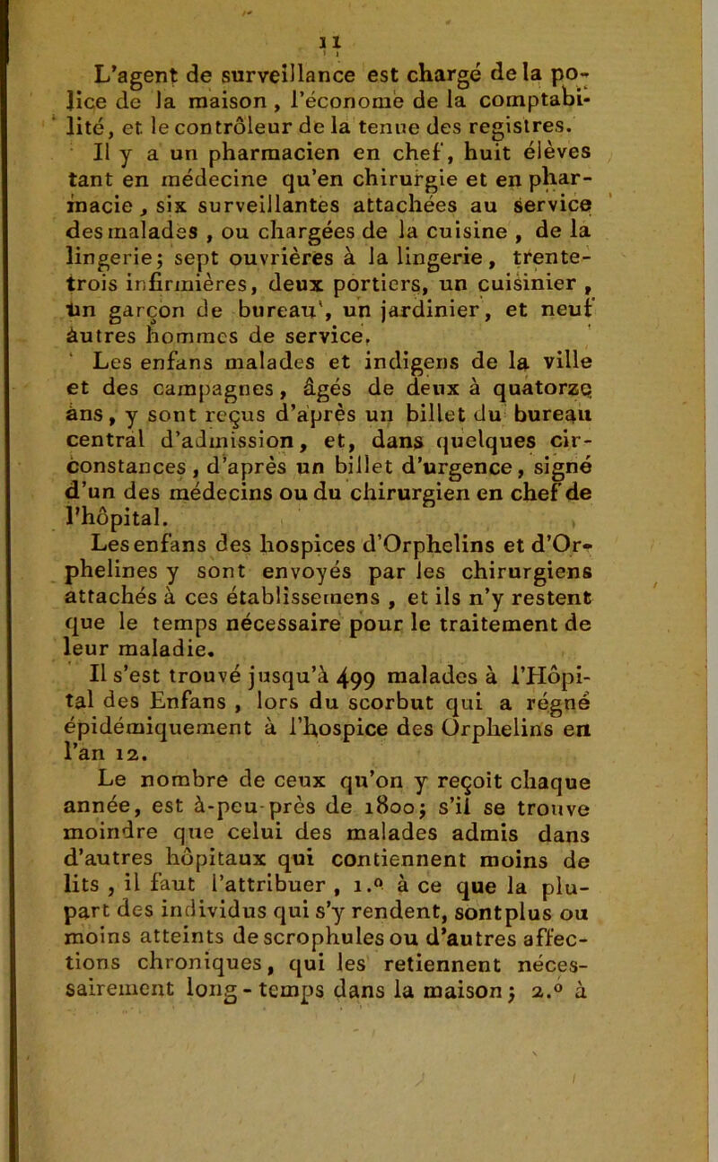» I L’agent de surveillance est chargé delà po- lice de la maison , l’économe de la comptabi- lité, et le contrôleur de la tenue des registres. Il y a un pharmacien en chef, huit élèves tant en médecine qu’en chirurgie et en phar- macie , six surveillantes attachées au service des malades , ou chargées de la cuisine , de la lingerie; sept ouvrières à la lingerie, trente- trois infirmières, deux portiers, un cuisinier , tin garçon de bureau', un jardinier, et neuf àutres hommes de service, Les enfans malades et indigens de la ville et des campagnes , âgés de deux à quatorze àns, y sont reçus d’après un billet du bureau central d’admission, et, dans quelques cir- constances, d’après un billet d’urgence, signé d’un des médecins ou du chirurgien en chef de l’hôpital. , Les enfans des hospices d’Orphelins et d’Or- phelines y sont envoyés par les chirurgiens attachés à ces établissemens , et ils n’y restent que le temps nécessaire pour le traitement de leur maladie. Il s’est trouvé jusqu’à 499 malades à l’Hôpi- tal des Enfans , lors du scorbut qui a régné épidémiquement à l’hospice des Orphelins en l’an 12. Le nombre de ceux qu’on y reçoit chaque année, est à-peu près de 1800; s’il se trouve moindre que celui des malades admis dans d’autres hôpitaux qui contiennent moins de lits , il faut l’attribuer , i.° à ce que la plu- part des individus qui s’y rendent, sontplus ou moins atteints descrophules ou d’autres affec- tions chroniques, qui les retiennent néces- sairement long-temps dans la maison; 2.0 à