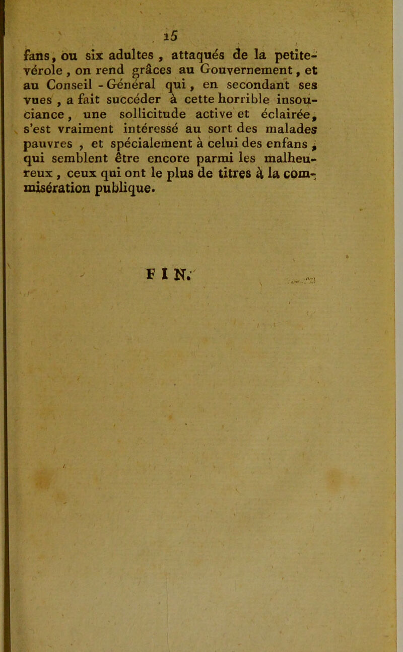 , , • » fans, ou six adultes , attaqués de la petite- vérole , on rend grâces au Gouvernement, et au Conseil - Général qui, en secondant ses vues , a fait succéder à cette horrible insou- ciance , une sollicitude active et éclairée, s’est vraiment intéressé au sort des malades pauvres , et spécialement à celui des enfans , qui semblent être encore parmi les malheu- reux , ceux qui ont le plus de titres à la com- misération publique. F I N.’ N / 1 .1 /