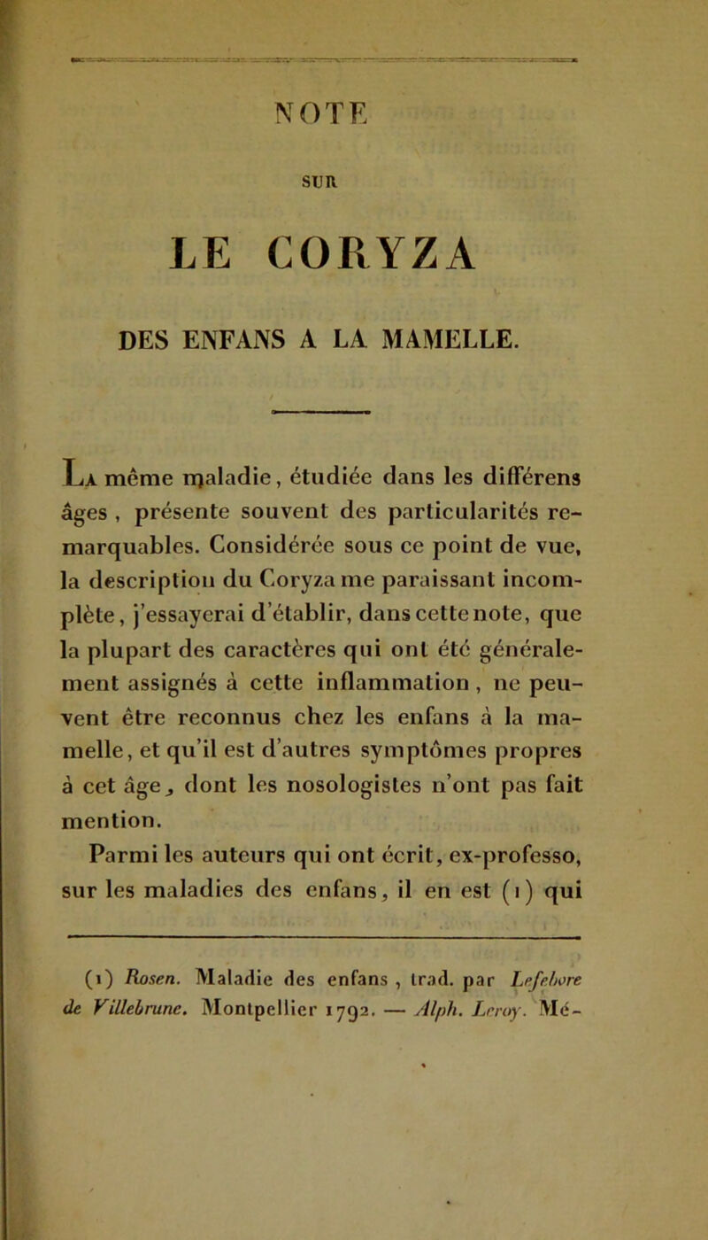 NOTE SUR LE CORYZA DES ENFANS A LA MAMELLE. Là même rqaladie, étudiée dans les différens âges , présente souvent des particularités re- marquables. Considérée sous ce point de vue, la description du Coryza me paraissant incom- plète, j’essayerai d’établir, dans cette note, que la plupart des caractères qui ont été générale- ment assignés à cette inflammation, ne peu- vent être reconnus chez les enfans à la ma- melle, et qu’il est d’autres symptômes propres à cet âge j dont les nosologistes n’ont pas fait mention. Parmi les auteurs qui ont écrit, ex-professo, sur les maladies des enfans, il en est (i) qui (1) Rosen. Maladie des enfans , Irad. par Le.fe.hort de Villebrune. Montpellier 1792. — Alph. Leroy. Me-