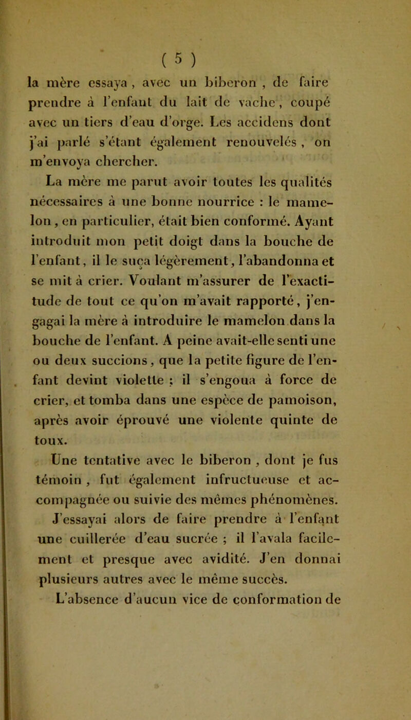 la mère essaya , avec un biberon , de faire prendre à l’enfant du lait de vache, coupé avec un tiers d’eau d’orge. Les accidens dont j’ai parlé s’étant également renouvelés , on m’envoya chercher. La mère me parut avoir toutes les qualités nécessaires à une bonne nourrice : le mame- lon , en particulier, était bien conformé. Ayant introduit mon petit doigt dans la bouche de l’enfant, il le suça légèrement, l’abandonna et se mita crier. Voulant m’assurer de l’exacti- tude de tout ce qu’on m’avait rapporté, j’en- gagai la mère à introduire le mamelon dans la bouche de l’enfant. A peine avait-elle senti une ou deux succions, que la petite figure de l’en- fant devint violette ; il s’engoua à force de crier, et tomba dans une espèce de pâmoison, après avoir éprouvé une violente quinte de toux. Une tentative avec le biberon , dont je fus témoin , fut également infructueuse et ac- compagnée ou suivie des mêmes phénomènes. J’essayai alors de faire prendre à l’enfant une cuillerée d’eau sucrée ; il l’avala facile- ment et presque avec avidité. J’en donnai plusieurs autres avec le même succès. L’absence d’aucun vice de conformation de