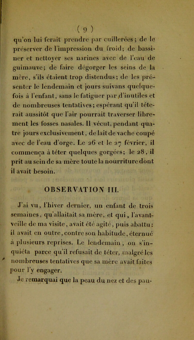 qu’on lui ferait prendre par cuillerées; de le préserver de l’impression du froid; de bassi- ner et nettoyer ses narines avec de l’eau de guimauve; de faire dégorger les seins de la mère, s’ils étaient trop distendus; de les pré- senter le lendemain et jours suivons quelque- fois à l’enfant, sans le fatiguer par .d’inutiles et de nombreuses tentatives ; espérant qu’il téte- rait aussitôt que l’air pourrait traverser libre- ment les fosses nasales. Il vécut, pendant qua- tre jours exclusivement, de lait de vache coupé avec de l’eau d’orge. Le 26 et le 27 février, il commença à téter quelques gorgées; le 28, il prit au sein de sa mère toute la nourriture dont il avait besoin. OBSERVATION III. J’ai vu, l’hiver dernier, un enfant de trois semaines, qu’allaitait sa mère, et qui, l’avant- veille de ma visite, avait été agité, puis abattu: il avait en outre, contre son habitude, éternué à plusieurs reprises. Le lendemain , on s’in- quiéta parce qu’il refusait de téter, malgré les nombreuses tentatives que sa mère avait faites pour l’y engager. Je remarquai que la peau du nez et des pau-