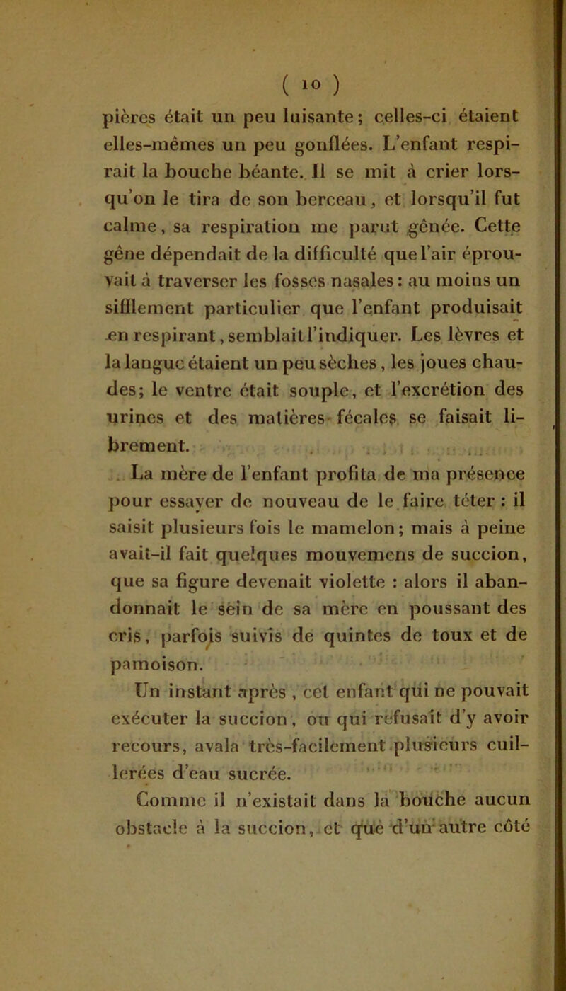 pières était un peu luisante; celles-ci étaient elles-mêmes un peu gonflées. L’enfant respi- rait la Louche béante. Il se mit à crier lors- qu’on le tira de son berceau, et lorsqu’il fut calme, sa respiration me parut gênée. Cette gêne dépendait de la difficulté que l’air éprou- vait à traverser les fosses nasales : au moins un sifflement particulier que l’enfant produisait en respirant, semblait l’indiquer. Les lèvres et la langue étaient un peu sèches, les joues chau- des; le ventre était souple, et l’excrétion des urines et des matières fécales se faisait li- brement. La mère de l’enfant profita de ma présence pour essayer de nouveau de le faire téter : il saisit plusieurs fois le mamelon; mais à peine avait-il fait quelques mouvemens de succion, que sa figure devenait violette : alors il aban- donnait le sein de sa mère en poussant des cris, parfois suivis de quintes de toux et de pâmoison. Un instant après , ccl enfant qui ne pouvait exécuter la succion, ou qui refusait d’y avoir recours, avala très-facilement plusieurs cuil- lerées d’eau sucrée. Comme il n’existait dans la bouche aucun obstacle à la succion, et que d’un:autre côté