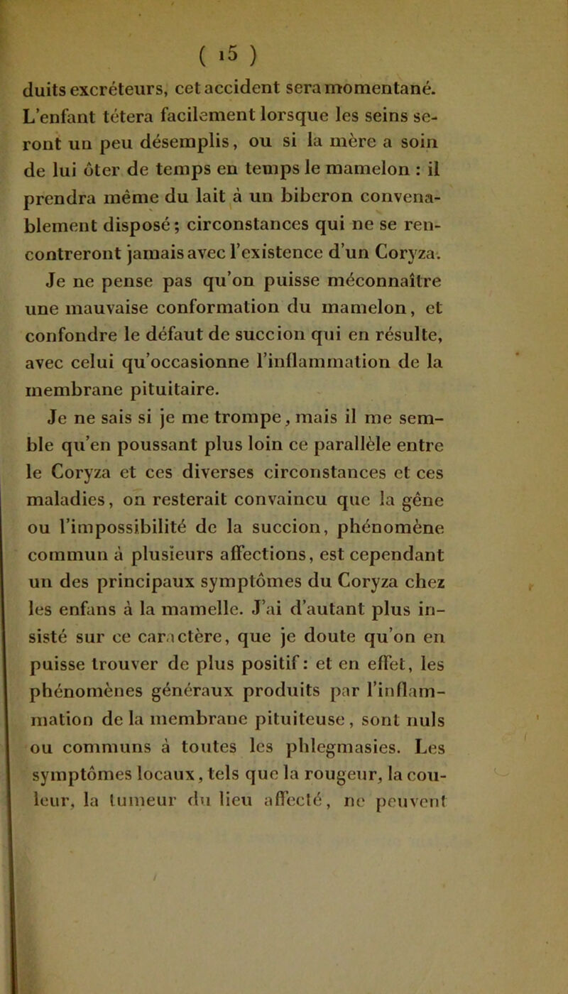 ( >5 ) duits excréteurs, cet accident sera momentané. L’enfant tétera facilement lorsque les seins se- ront un peu désemplis, ou si la mère a soin de lui ôter de temps en temps le mamelon : il prendra même du lait à un biberon convena- blement disposé; circonstances qui ne se ren- contreront jamais avec l’existence d’un Coryza. Je ne pense pas qu’on puisse méconnaître une mauvaise conformation du mamelon, et confondre le défaut de succion qui en résulte, avec celui qu’occasionne l’inflammation de la membrane pituitaire. Je ne sais si je me trompe, mais il me sem- ble qu’en poussant plus loin ce parallèle entre le Coryza et ces diverses circonstances et ces maladies, on resterait convaincu que la gêne ou l’impossibilité de la succion, phénomène commun à plusieurs affections, est cependant un des principaux symptômes du Coryza chez les enfans à la mamelle. J’ai d’autant plus in- sisté sur ce caractère, que je doute qu’on en puisse trouver de plus positif : et en effet, les phénomènes généraux produits par l’inflam- mation de la membrane pituiteuse, sont nuis ou communs à toutes les phlegmasies. Les symptômes locaux, tels que la rougeur, la cou- leur, la tumeur du lieu affecté, ne peuvent /