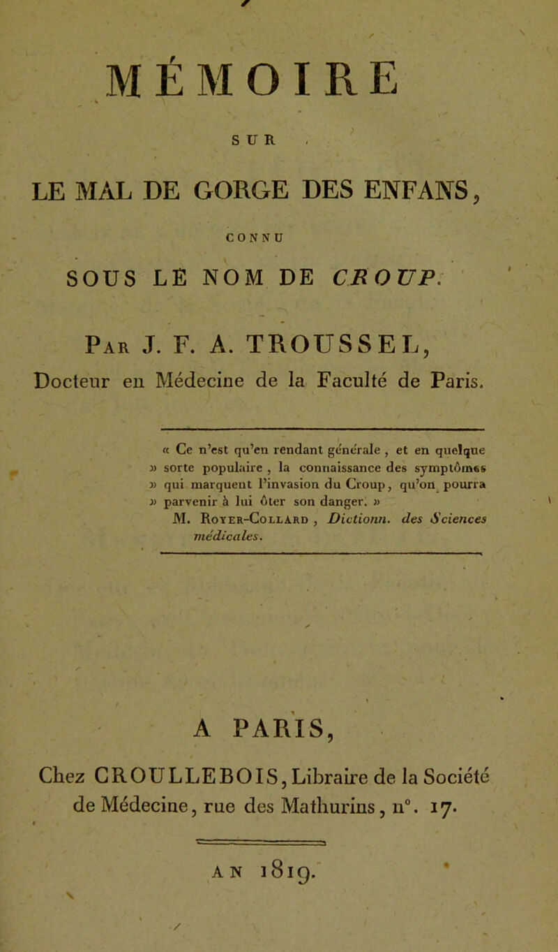 SUR LE MAL DE GORGE DES ENFANS, CONNU SOUS LE NOM DE CROUP. Par J. F. A. TROUSSEE, Docteur eu Médecine de la Faculté de Paris. « Ce n’est qu’cn rendant gene'rale , et en quelque » sorte populaire , la connaissance des symptômes v qui marquent l’invasion du Croup, qu’on pourra }> parvenir à lui ôter son danger. » M. Royer-Collard , Dictionn. des Sciences médicales. A PARIS, Chez CROULLEBOIS, Libraire de la Société de Médecine, rue des Mathurins, n°. 17. \ AN lBig.