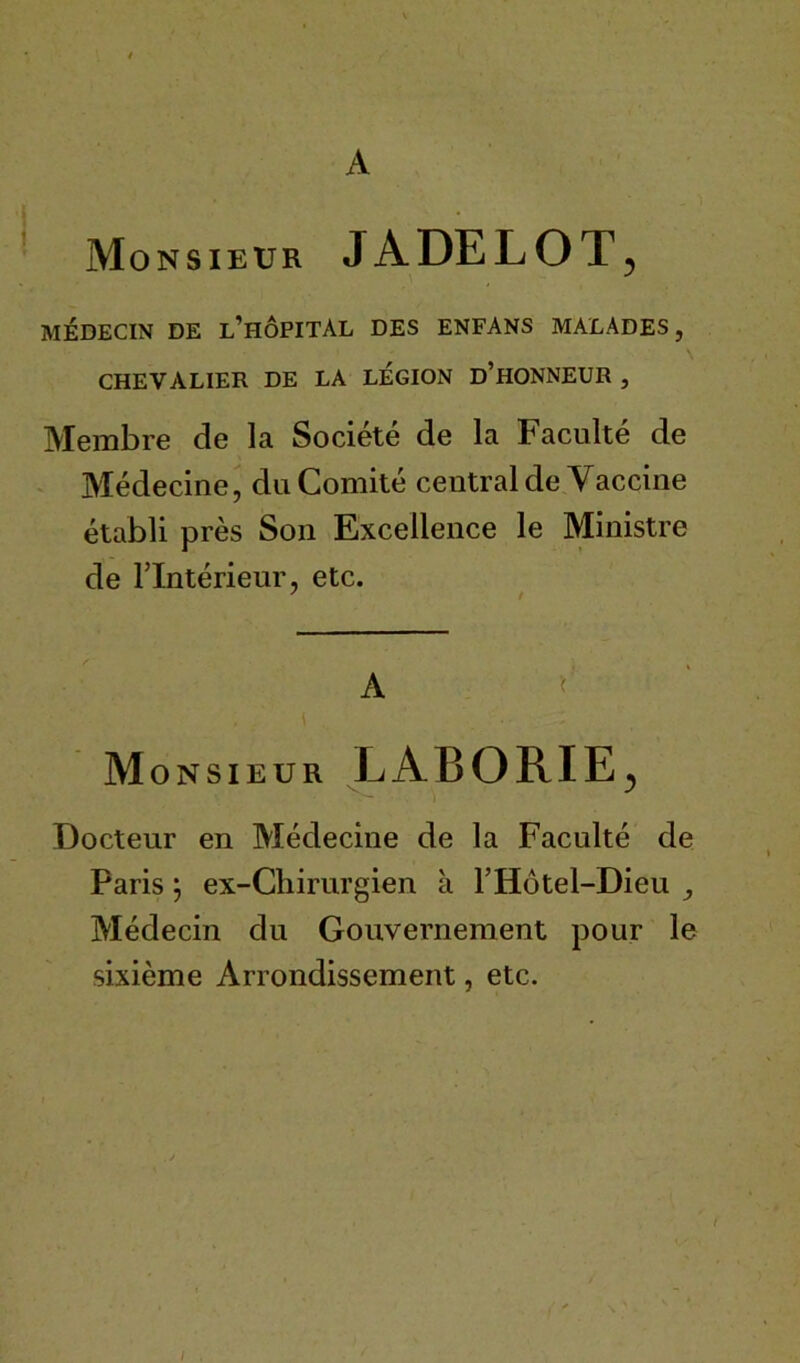 A Monsieur J À DE L O T 5 MÉDECIN DE l’hÔPITÀL DES ENFANS MALADES, CHEVALIER DE LA LEGION D’HONNEUR , Membre de la Société de la Faculté de Médecine, du Comité central de Vaccine établi près Son Excellence le Ministre de l’Intérieur, etc. A Monsieur LABORIE. v- i J Docteur en Médecine de la Faculté de Paris ; ex-Chirurgien k l’Hôtel-Dieu , Médecin du Gouvernement pour le sixième Arrondissement, etc.