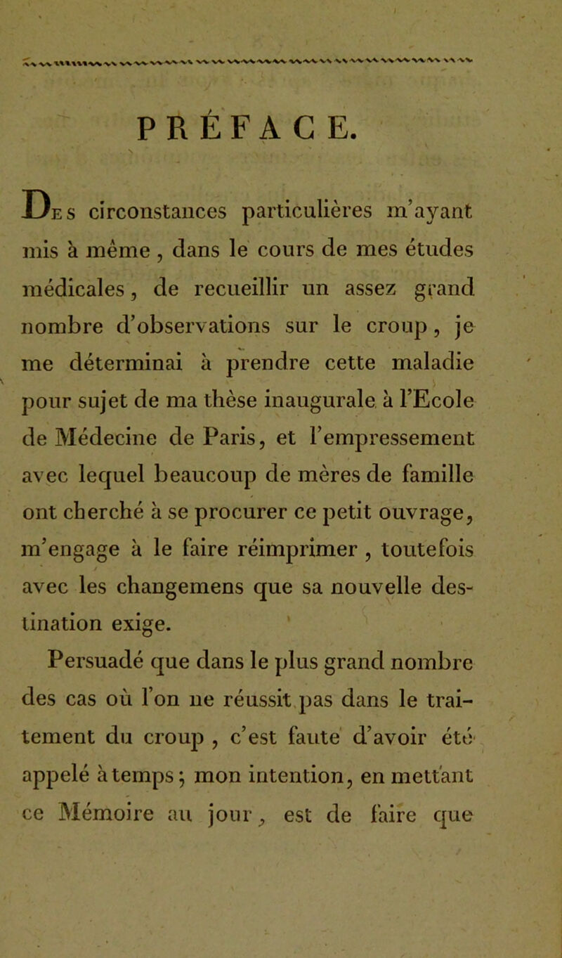 v\' X^VX/V X-V-X^-X/VX-X X'V'X'V VX •WVVWW'W W(V\ XX -XV PRÉFACE. . N . . ' De s circonstances particulières m’ayant mis à même , dans le cours de mes études médicales, de recueillir un assez grand nombre d’observations sur le croup , je me déterminai à prendre cette maladie pour sujet de ma thèse inaugurale à l’Ecole de Médecine de Paris, et l’empressement avec lequel beaucoup de mères de famille ont cherché h se procurer ce petit ouvrage, m’engage à le faire réimprimer , toutefois / avec les changemens que sa nouvelle des- tination exige. Persuadé que dans le plus grand nombre des cas où l’on ne réussit pas dans le trai- tement du croup , c’est faute d’avoir été appelé à temps; mon intention, en mettant ce Mémoire au jourest de faire que
