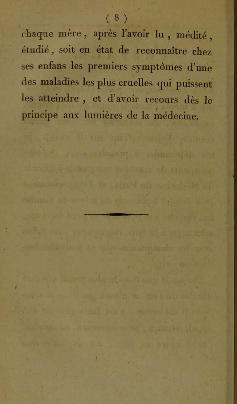 chaque mère, après l’avoir lu , médité, étudié, soit en état de reconnaître chez ses enfans les premiers symptômes d’une des maladies les plus cruelles qui puissent les atteindre , et d’avoir recours dès le principe aux lumières de la médecine.