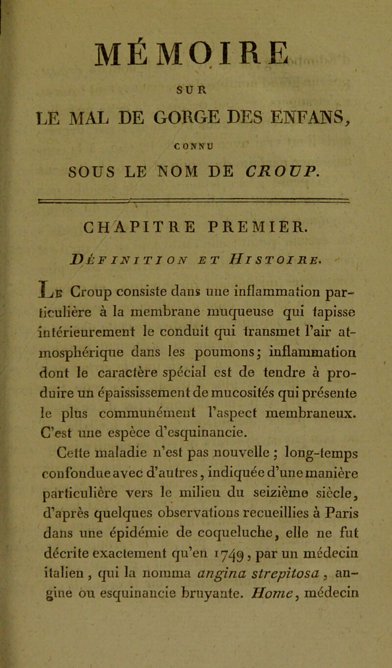 MÉMOIRE ê SUR LE MAL DE GORGE DES ENFANS, CONNU SOUS LE NOM DE CROUP. CHAPITRE PREMIER. Définition et Histoire. Le Croup consiste clans une inflammation par- ticulière à la membrane muqueuse qui tapisse intérieurement le conduit qui transmet l’air at- mosphérique dans les poumons; inflammation dont le caractère spécial est de tendre à pro- duire un épaississement de mucosités qui présente le plus communément l’aspect membraneux. C’est une espèce d’esquinancie. Cette maladie n’est pas nouvelle ; long-temps confondue avec d’autres, indiquée d’une manière particulière vers le milieu du seizième siècle, d’après quelques observations recueillies à Paris dans une épidémie de coqueluche, elle ne fut décrite exactement qu’en 1749, par un médecin italien , qui la nomma angina strepitosa, an- gine ou esquinancie bruyante. Home, médecin