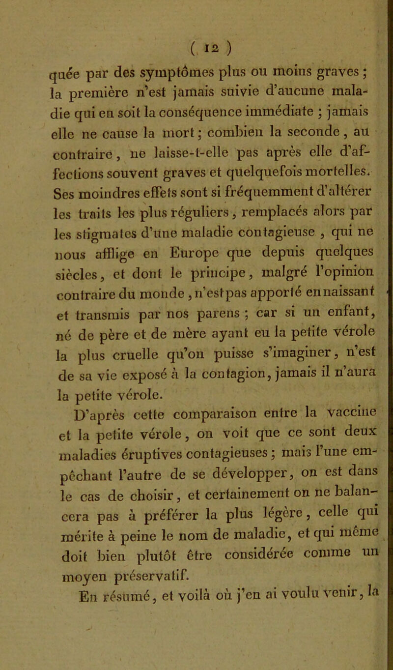 ( *2 ) quée par des symptômes plus ou moins graves ; la première n’est jamais suivie d’aucune mala- die qui en soit la conséquence immédiate ; jamais elle ne cause la mort ; combien la seconde, au contraire, ne laisse-t-elle pas après elle d’af- fections souvent graves et quelquefois mortelles, Ses moindres effets sont si fréquemment d’altérer les traits les plus réguliers, remplacés alors par les stigmates d’une maladie contagieuse , qui ne nous afflige en Europe que depuis quelques siècles, et dont le principe, malgré l’opinion contraire du monde ,n’estpas apporté en naissant et transmis par nos parens ; car si un enfant, né de père et de mère ayant eu la petite vérole la plus cruelle qu’on puisse s’imaginer, n’est de sa vie exposé à la contagion, jamais il n aura la petite vérole. D’après cette comparaison entre la vaccine et la petite vérole, on voit que ce sont deux maladies éruptives contagieuses ; mais l’une em- pochant l’autre de se développer, on est dans le cas de choisir, et certainement on ne balan- cera pas à préférer la plus légère, celle qui mérite à peine le nom de maladie, et qui meme doit bien plutôt être considérée comme un moyen préservatif. En résumé, et voilà où j’en ai voulu venir, la