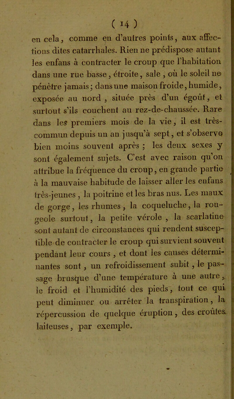 en cela, comme en d’autres points, aux affec- tions dites catarrhales. Rien ne prédispose autant les enfans à contracter le croup que l’habitation dans une rue basse, étroite, sale , où le soleil ne pénètre jamais ; dans une maison froide, humide, exposée au nord , située près d’un égoût, et surtout s’ils couchent au rez-de-chaussée. Rare dans les premiers mois de la vie, il est très- commun depuis un an jusqu’à sept, et s’observe bien moins souvent après ; les deux sexes y sont également sujets. C’est avec raison qu’on attribue la fréquence du croup, en grande partie à la mauvaise habitude de laisser aller les enfans très-jeunes , la poitrine et les bras nus. Les maux de gorge, les rhumes, la coqueluche, la rou- geole surtout, la petite vérole , la scarlatine sont autant de circonstances qui rendent suscep- tible de contracter le croup qui survient souvent pendant leur cours , et dout les causes détermi- nantes sont, un refroidissement subit , le pas- sage brusque d’une température a une autre, le froid et l’humidité des pieds, tout ce qui peut diminuer ou arrêter la transpiration, la répercussion de quelque éruption, des croûtes, laiteuses, par exemple.