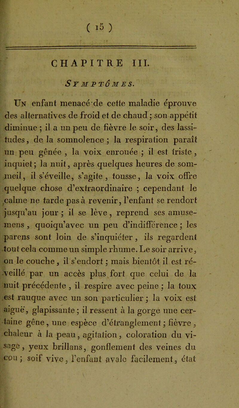 CHAPITRE III. Symptômes. Un enfant menacé de cette maladie éprouve des alternatives de froid et de chaud ; son appétit diminue ; il a un peu de fièvre le soir, des lassi- tudes, de la somnolence; la respiration paraît un peu gênée , la voix enrouée ; il est triste, inquiet; la nuit, après quelques heures de som- meil, il s’éveille, s’agite, tousse, la voix offre quelque chose d’extraordinaire ; cependant Je calme ne tarde pas à revenir, l’enfant se rendort jusqu’au jour ; il se lève, reprend ses amuse- mens , quoiqu’avec un peu d’indifférence ; les parens sont loin de s’inquiéter, ils regardent tout cela comme un simple rhume. Le soir arrive, on le couche, il s’endort ; mais bientôt il est ré- veillé par un accès plus fort que celui de la nuit précédente , il respire avec peine ; la toux est rauque avec un son particulier ; la voix est aiguë, glapissante ; il ressent à la gorge une cer- taine gêne, une espèce d’étranglement ; fièvre , chaleur à la peau, agitation, coloration du vi- sage, yeux brillans, gonflement des veines du cou; soif vive, l’enfant avale facilement, état