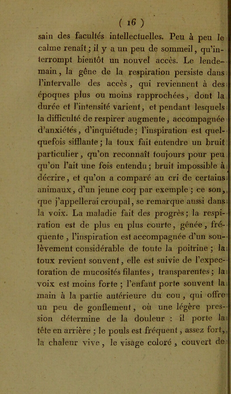 sain des facultés intellectuelles. Peu à peu le calme renaît ; il y a un peu de sommeil, qu’in- terrompt bientôt un nouvel accès. Le lende- main , la gêne de la respiration persiste dans l’intervalle des accès, qui reviennent à des époques plus ou moins rapprochées, dont la durée et l’intensité varient, et pendant lesquels la difficulté de respirer augmente, accompagnée d’anxiétés, d’inquiétude ; l’inspiration est quel- quefois sifflante ; la toux fait entendre un bruit particulier, qu’on reconnaît toujours pour peu qu’on l’ait une fois entendu ; bruit impossible à décrire, et qu’on a comparé au cri de certains animaux, d’un jeune coq par exemple ; ce son, que j’appellerai croupal, se remarque aussi dans la voix. La maladie fait des progrès ; la respi- ration est de plus en plus courte, gênée, fré- quente , l’inspiration est accompagnée d’un sou- lèvement considérable de toute la poitrine; lai toux revient souvent, elle est suivie de l’expec- loration de mucosités filantes, transparentes; la voix est moins forte ; l’enfant porte souvent la main à la partie antérieure du cou, qui offre un peu de gonflement, où une légère pres- sion détermine de la douleur : il porte la tête en arrière ; le pouls est fréquent, assez fort, la chaleur vive, le visage coloré , couvert de