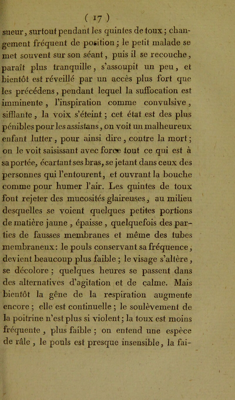 sueur, surtout pendant les quintes de toux ; chan- gement fréquent de position ; le petit malade se met souvent sur son séant, puis il se recouche, paraît plus tranquille, s’assoupit un peu, et bientôt est réveillé par un accès plus fort que les précédens, pendant lequel la suffocation est imminente , l’inspiration comme convulsive, sifflante, la voix s’éteint ; cet état est des plus pénibles pour les assistans, on voit un malheureux enfant lutter, pour ainsi dire , contre la mort ; on le voit saisissant avec force tout ce qui est a sa portée, écartant ses bras, se jetant dans ceux des personnes qui l’entourent, et ouvrant la bouche comme pour humer l’air. Les quintes de toux font rejeter des mucosités glaireuses, au milieu desquelles se voient quelques petites portions de matière jaune , épaisse , quelquefois des par- ties de fausses membranes et même des tubes membraneux: le pouls conservant sa fréquence, devient beaucoup plus faible ; le visage s’altère, se décolore ; quelques heures se passent dans des alternatives d’agitation et de calme. Mais bientôt la gêne de la respiration augmente encore ; elle est continuelle ; le soulèvement de la poitrine n’est plus si violent; la toux est moins fréquente , plus faible ; on entend une espèce de râle , le pouls est presque insensible, la fai-