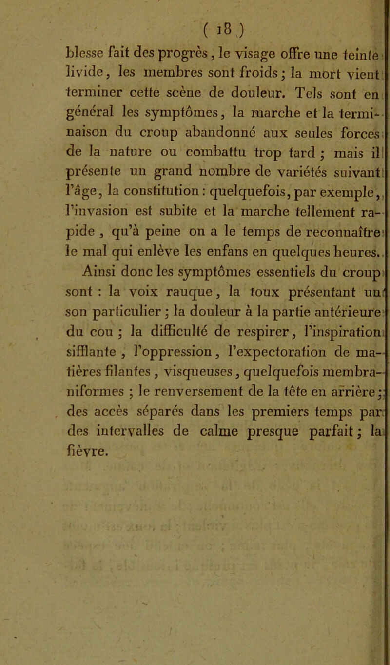 blesse fait des progresse visage offre une teinle livide, les membres sont froids ; la mort vient terminer cette scène de douleur. Tels sont en général les symptômes, la marche et la termi- naison du croup abandonné aux seules forces de la nature ou combattu trop tard; mais il présente un grand nombre de variétés suivant; l’age, la constitution: quelquefois,par exemple,, l’invasion est subite et la marche tellement ra- pide , qu’à peine on a le temps de reconnaître le mal qui enlève les enfans en quelques heures. Ainsi donc les symptômes essentiels du croup sont : la voix rauque, la toux présentant unf son particulier ; la douleur à la partie antérieure du cou; la difficulté de respirer, l’inspiration sifflante , l’oppression, l’expectoration de ma- tières filantes , visqueuses, quelquefois membra— informes ; le renversement de la tête en arrière;: des accès séparés dans les premiers temps par des intervalles de calme presque parfait ; la fièvre.