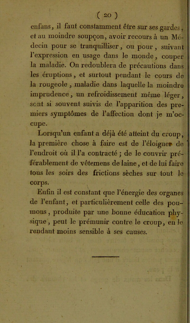 ( 2° ) enfans, il faut constamment être sur ses gardes | et au moindre soupçon, avoir recours à un Mé- decin pour se tranquilliser, ou pour, suivant l’expression en usage dans le monde, couper la maladie. On redoublera de précautions dans les éruptions, et surtout pendant le cours de la rougeole , maladie dans laquelle la moindre imprudence, un refroidissement même léger, sont si souvent suivis de l’apparition des pre- miers symptômes de l’affection dont je m’oc- cupe. Lorsqu’un enfant a déjà été atteint du croup, la première chose à faire est de l’éloigne? de l’endroit où il l’a contracté ; de le couvrir pré- férablement de vêtemens de laine, et de lui faire tous les soirs des frictions sèches sur tout le corps. Enfin il est constant que l’énergie des organes de l’enfant, et particulièrement celle des pou- mons , produite par une bonne éducation phy- sique, peut le prémunir contre le croup, en le rendant moins sensible à ses causes.