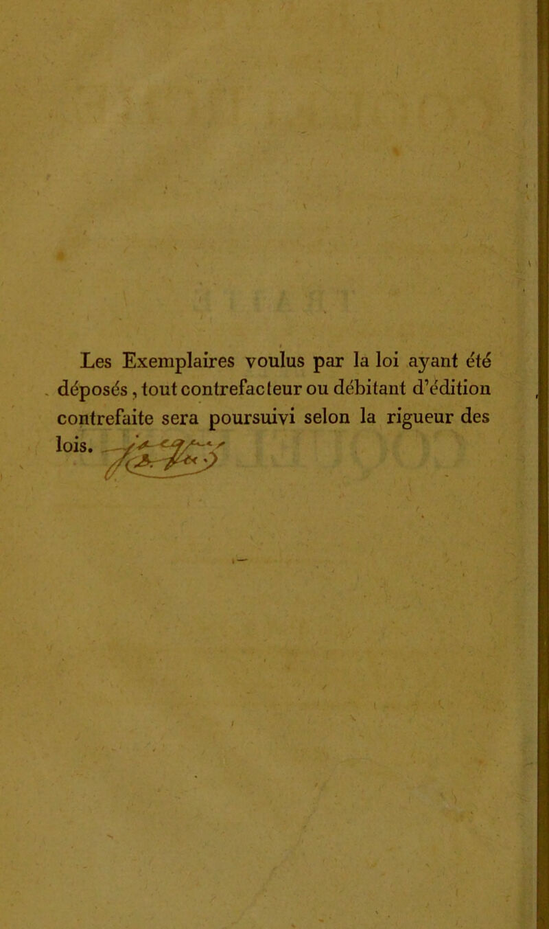 % n Les Exemplaires voulus par la loi ayant été . déposés, tout contrefacteur ou débitant d’édition contrefaite sera poursuivi selon la rigueur des