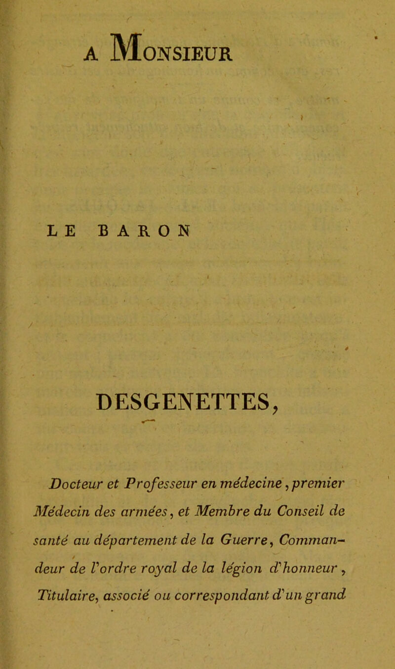 A Monsieur LE BARON / DESGENETTES, Docteur et Professeur en médecine, premier Médecin des armées.) et Membre du Conseil de santé au département de la Guerre ^ Commun- / deur de Vordre royal de la légion d'honneur, Titulaire^ associé ou correspondant dun grand