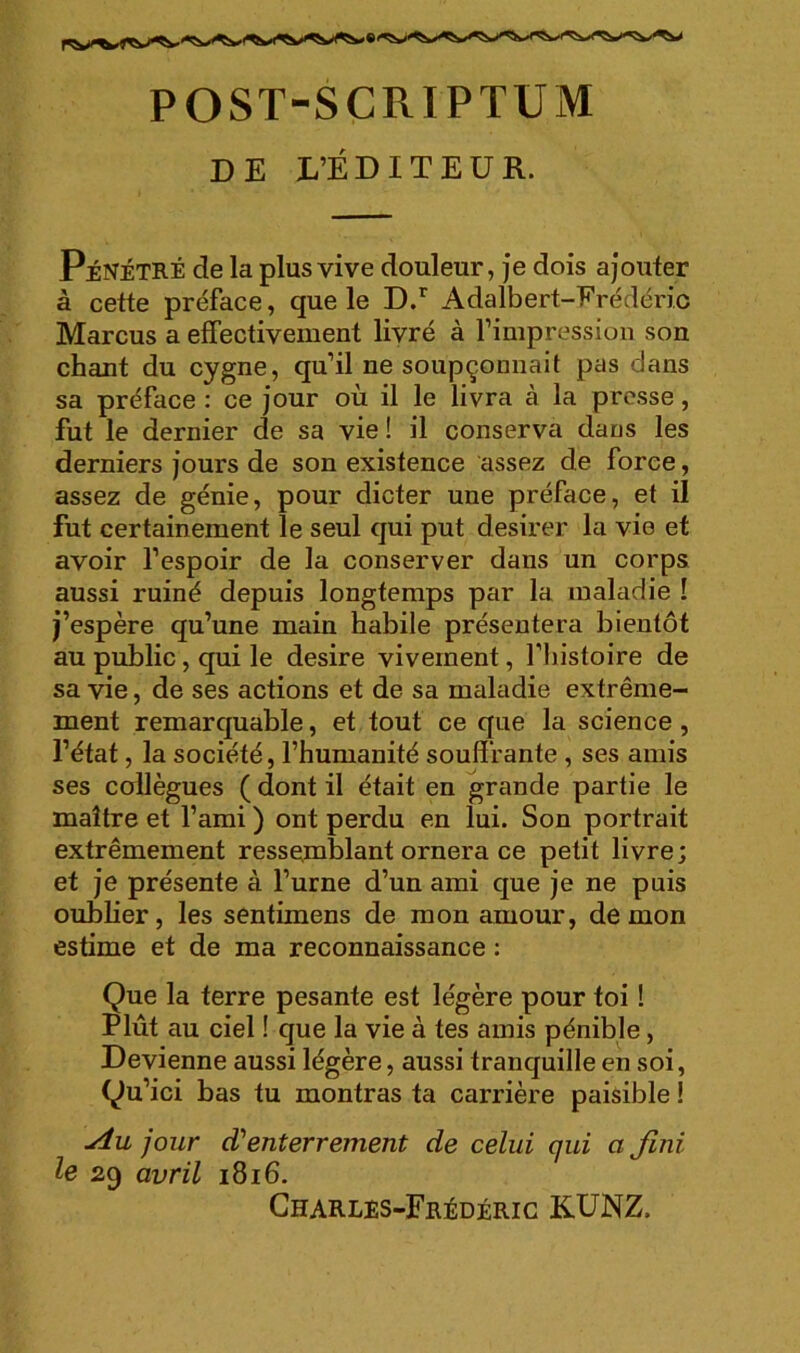 POST-SCRIPTUM DE l’ÉDITEUR. Pénétré de la plus vive douleur, je dois ajouter à cette préface, que le D/ Adalbert-Frédéric Marcus a effectivement livré à l’impression son chant du cygne, qu’il ne soupçonnait pas dans sa préface : ce jour où il le livra à la presse, fut le dernier de sa vie ! il conserva dans les derniers jours de son existence assez de force, assez de génie, pour dicter une préface, et il fut certainement le seul qui put desirer la vie et avoir l’espoir de la conserver dans un corps aussi ruiné depuis longtemps par la maladie ! j’espère qu’une main habile présentera bientôt au public, qui le desire vivement, l’histoire de sa vie, de ses actions et de sa maladie extrême- ment remarquable, et tout ce que la science, l’état, la société, l’humanité souffrante , ses amis ses collègues ( dont il était en grande partie le maître et l’ami ) ont perdu en lui. Son portrait extrêmement ressemblant ornera ce petit livre; et je présente à l’urne d’un ami que je ne puis oublier, les sentimens de mon amour, démon estime et de ma reconnaissance : Que la terre pesante est légère pour toi ! Plût au ciel ! que la vie à tes amis pénible, Devienne aussi légère, aussi tranquille en soi, Qu’ici bas tu montras ta carrière paisible ! Au jour d'enterrement de celui qui a Jlni le 29 avril 1816. Gharlés-Frédéric KÜNZ.