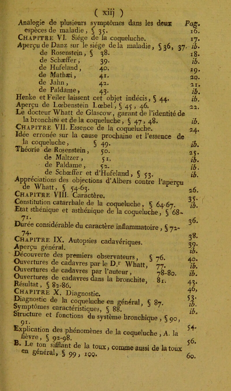 39 40 41 41 43 ( xiij ) Analogie de plusieurs symptômes dans les deux espèces de maladie, § 35. Chapitre VI. Siège de la coqueluche. Aperçu de Danz sur le siège delà maladie, Ça6, 27 de Rosenstein, § 38. de SchæfFer, de Hufeland, de Mathæi, de Jahn, de Paldame, Henhe etFeiler laissent cet objet indécis, § 44 Aperçu de Lœbenstein Lœbel, § 45 , 46. Le docteur Whatt de Glascow, garant de l’identité de la bronchite et de la coqueluche, § 47, 48. Chapitre VII. Essence de la coqueluche. Idée erronée sur la cause prochaine et l’essence de la coqueluche, § 4p. Théorie de Rosenstein, 50. de Maltzer, ji. de Paldame, 5a, de SchœlFer et d’Hufeland, § 53. Appréciations des objections d’Albers contre l’aperçu de Whatt, § 54-63. ^ ^ Chapitre VIII. Caractère. Constitution catarrhale de la coqueluche, 5 64-67. Etat sthénique et asthénique de la coqueluche, § 68~ Durée considérable du caractère inflammatoire, Ç 7a- 74. / Chapitre IX. Autopsies cadavériques. Aperçu général. Découverte des premiers observateurs, Ç 76. Ouvertures de cadavres par le D.r Whatt, 77. ^vertures de cadavres par l’auteur, 78-80. Ouvertures de cadavres dans la bronchite, 81 Résultat, § 8a-86. Chapitre X. Diagnostic. Diagnostic de la coqueluche en général, § 87. Symptômes caractéristiques, § 88. t^cture et fonctions du système bronchique , § 90, ÿénomènes de la coqueluche , A. la fièvre, § 92-98. ’en^én^ comme aussi de la toux en général, § 99, iqq. Pag. 16. '7- . ib. 18. ib. 19. ao. ai. ib. ib. ai. ib. 24- ib. 15. ib. ib. ib. 16. t 36. 38. t 40. 43- 46, t 5i4* 56. 60. {