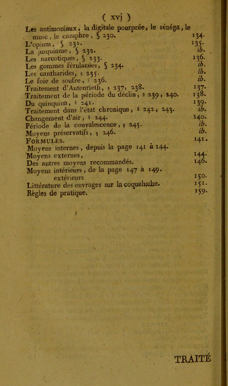 ( xvj ) L«s antimoniaux, la digitale pourprée, le sénéga,le V musc , le camphre , § 230. L’opium, 2-31* La jusquiame, § 132. Les narcotiques, § 233. Les gommes férulacées, § 234. Les cantharides, } 235. Le foie de soufre, 5 236. Traitement d’Autenrieth, ç 237, 238. Traitement de la période du déclin, î ^39* ^4®* Du quinquina, < 241. ^ Traitement dans l’état chronique, 5 242, 243. Changement d’air, i 244. Période de la convalescence, $ 245. Moyens préservatifs, j 246. Formules. Moyens internes, depuis la page 141 a 144* Moyens externes. Des autres moyens recommandés. Moyens intérieurs, de la page 147 à 149* extérieurs Littérature des ouvrages sur la coqueluche* Règles de pratique. , I TRAITÉ 134- 136. ib. ib. ib. 137. 138. 139. ib. 140. ib. ib. 141. 144. 146. 150. 151. 159-