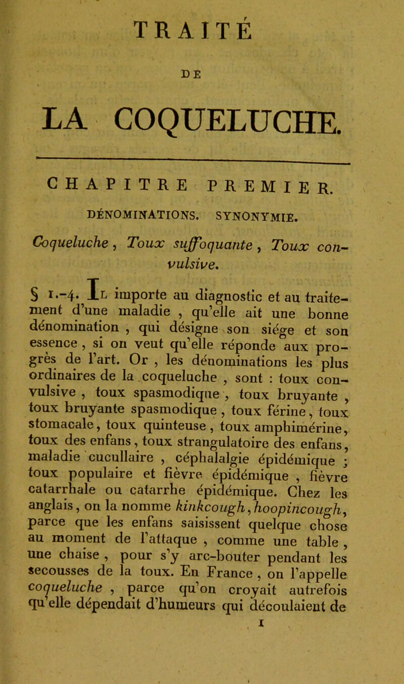 TRAITÉ DE LA COQUELUCHE. CHAPITRE PREMIER. dénominations, synonymie. CocjubIucHc J Tolioc suffhcjuctntB y Toux con^ vulsive. § I.-4. Il importe au diagnostic et au traite- ment d’une maladie , qu’elle ait une bonne dénomination , qui désigne son siège et son essence , si on veut qu’elle réponde aux pro- grès de 1 art. Or , les dénominations les plus ordinaires de la coqueluche , sont : toux con- vulsive , toux spasmodique , toux bruyante , toux bruyante spasmodique , toux férine, toux stomacale, toux quinteuse , toux amphimérine, toux des enfans, toux strangulatoire des enfans, maladie cucullaire , céphalalgie épidémique ; toux populaire et fièvre épidémique , fièvre catarrhale ou catarrhe épidémique. Chez les anglais, on la nomme kinkcoughyhoopincoughy parce que les enfans saisissent quelque chose au moment de l’attaque , comme une table , une chaise , pour s’y arc-bouter pendant les secousses de la toux. En France , on l’appelle coqueluche , parce qu’on croyait autrefois qu elle dépendait d’humeurs qui découlaient de