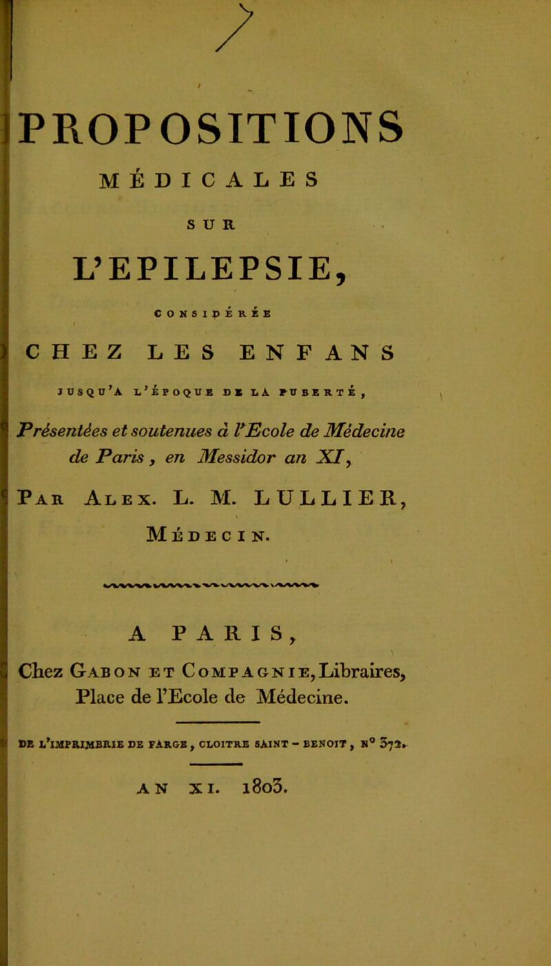 MÉDICALES SUR L’EPILEPSIE, CONSIDEREE CHEZ LES ENFANS JDSQü’A l’époque DE LA PUBERTE, Présentées et soutenues à PEcole de Médecine de Paris , en Messidor an XI^ Par Alex. L. M. LÜLLIER, Médecin. A PARIS, Chez Gabon et Compagnie,Libraires, Place de l’Ecole de Médecine. DE L'IMPRIMERIE DE FARGE , CLOITRE SAINT - BENOIT , N° 572. AN XI. l8o3.