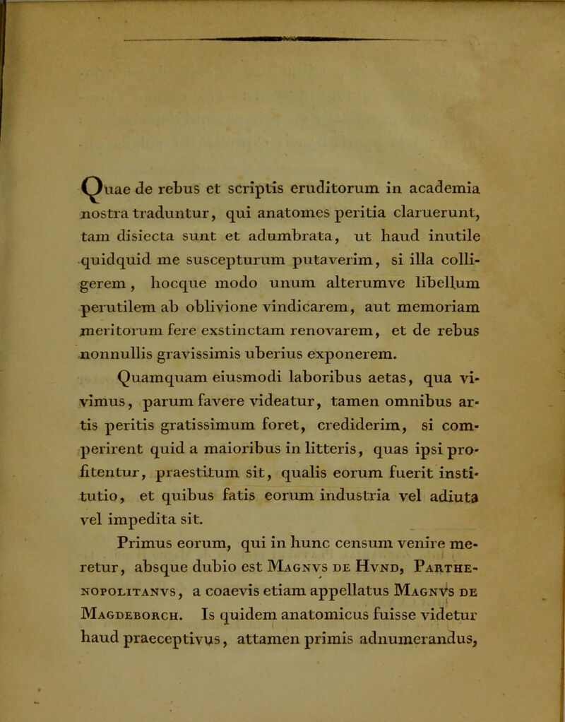 nostra traduntur, qui anatomcs peritia claruerunt, tam disiecta sunt et adumbrata, ut haud inutile quidquid me suscepturum putaverim, si illa colli- gerem , hocque modo unum alterumve libellum perutilem ab oblivione vindicarem, aut memoriam meritorum fere exstinctam renovarem, et de rebus nonnullis gravissimis uberius exponerem. Quamquam eiusmodi laboribus aetas, qua vi- vimus, parum favere videatur, tamen omnibus ar- tis peritis gratissimum foret, crediderim, si com- perirent quid a maioribus in litteris, quas ipsi pro- fitentur, praestitum sit, qualis eorum fuerit insti- tutio , et quibus fatis eorum industria vel adiuta vel impedita sit. Primus eorum, qui in hunc censum venire me- retur, absque dubio est Magnvs de Hvnd, Parthe- nopolitanvs, a coaevis etiam appellatus Magnvs de Magdeborch. Is quidem anatomicus fuisse videtur haud praeceptivus, attamen primis adnumerandus,