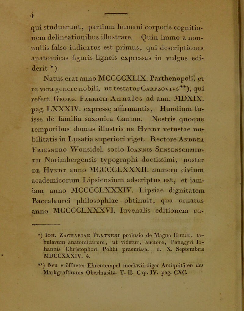 / - 4 qui studuerunt, partium humani corporis cognitio- nem delineationibus illustrare. Quin immo a non- nullis falso iudicatus est primus, qui descriptiones anatomicas figuris ligneis expressas in vulgus edi- derit *). Natus erat anno MCCCCXL1X. Parthenopoli, et re vera genere nobili, ut testatur Carpzovivs**), qui refert Georg. Fabricii Annales ad ann. MDXIX. pag. LXXXIV. expresse affirmantis, Hundium fu- isse de familia saxonica Canum. Nostris quoque temporibus domus illustris de Hvndt vetustae no- bilitatis in Lusatia superiori viget. Rectore Andrea Friesnero Wonsidel. socio Ioannis Sensenschmid- tii Norimbergensis typographi doctissimi, noster de Hvndt anno MCCCCLXXXII. numero civium academicorum Lipsiensium adscriptus est, et iam- iam anno MCCCCLXXXIV. Lipsiae dignitatem Baccalaurei philosophiae obtinuit, qua ornatus anno MCCCCLXXXVI. Iuvenalis editionem cu- *) Ioh. Zachariae Platneri prolusio de Magno Hundt, ta- bularum anatomicarum, ut videtur, auctore, Panegyri Io- hannis Christophori Polilii praemissa. d. X. Septembris MDCCXXXIV. 4. **) Neu eroffneter Ehrentempel merkwiirdiger Antiquitaten des Markgrafthums Oberlausitz. T. II. Cap. IY. pag. CXC.