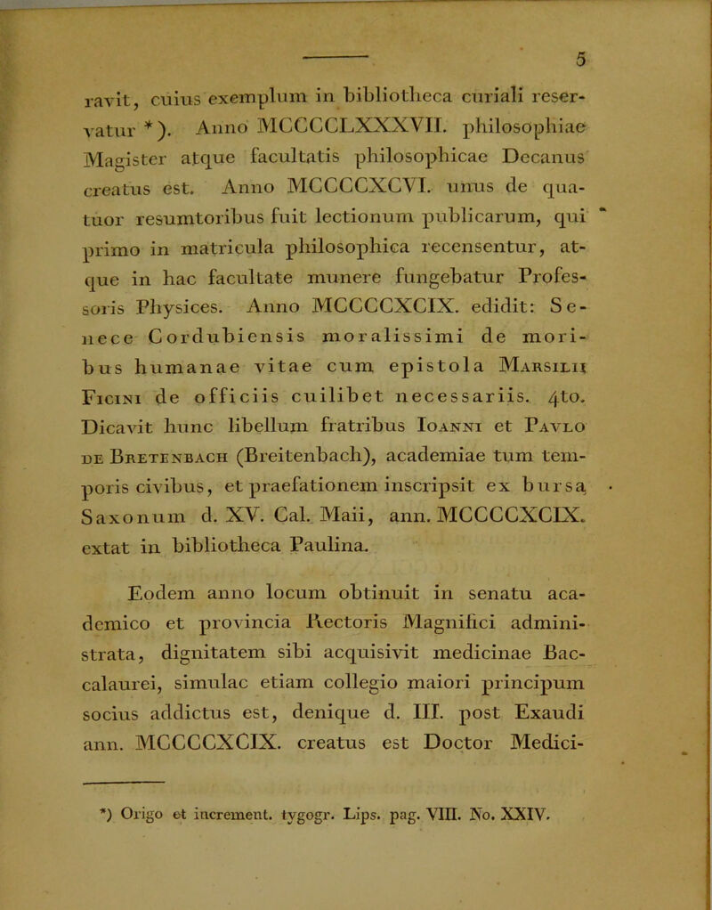 ravit, cuius exemplum in bibliotheca curiali reser- vatur *). Anno MCCCCLXXXVII. philosophiae Magister atque facultatis philosophicae Decanus creatus est. Anno MCCCCXCVL unus cie qua- tuor resumtoribus fuit lectionum publicarum, qui primo in matricula philosophica recensentur, at- que in hac facultate munere fungebatur Profes- soris Physices. Anno MCCCCXCIX. edidit: Se- nece Corduhiensis moralissimi de mori- bus humanae vitae cum epistola Marsilu Ficini de officiis cuilibet necessariis. 4to. Dicavit hunc libellum fratribus Ioanni et Pavlo de Bretenbach (Breitenbach), academiae tum tem- poris civibus, et praefationem inscripsit ex bursa. • Saxonum d. XV. Cal. Maii, ann. MCCCCXCIX. extat in bibliotheca Paulina. Eodem anno locum obtinuit in senatu aca- demico et provincia Erectoris Magnifici admini- strata, dignitatem sibi acquisivit medicinae Bac- calaurei, simulae etiam collegio maiori principum socius addictus est, denique d. III. post Exaudi ann. MCCCCXCIX. creatus est Doctor Medici- *) Origo et increxnent. tygogr. Lips. pag. VIII. No. XXIV.