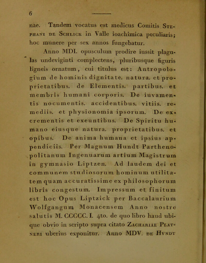 nae. Tandem vocatus est medicus Comitis Ste- phani de Schlick in Valle ioachimica peculiarisj hoc munere per sex annos fungebatur. Anno MDI. opusculum prodire iussit plagu- las undeviginti complectens, pluribusque figuris ligneis ornatum, cui titulus est: Antropolo- gium de hominis dignitate, natura, et pro- prietatibus. de Elementis, partibus, et membris humani corporis. De iuvamen- tis nocumentis, accidentibus, vitiis, re- mediis. et physionomia ipsorum. De ex» crementis et exeuntibus. De Spiritu hu- mano eiusque natura, proprietatibus, et opibus. De anima humana et ipsius ap- pendiciis. Per Magnum Hundt Partheno- politanum Ingenuarum artium Magistrum in gymnasio Liptzen. Ad laudem dei et communem studiosorum hominum utilita- tem quam accuratissime ex philosophorum libris congestum. Impressum et finitum est hoc Op us Liptzick per Baccalaurium Wolf gangum Monacensem Anno nostre salutis M. CCGCC. I. 4to. de quo libro haud ubi- que obvio in scripto supra citato Zachariae Peat- neri uberius exponitur. Anno MDV. de Hvndt