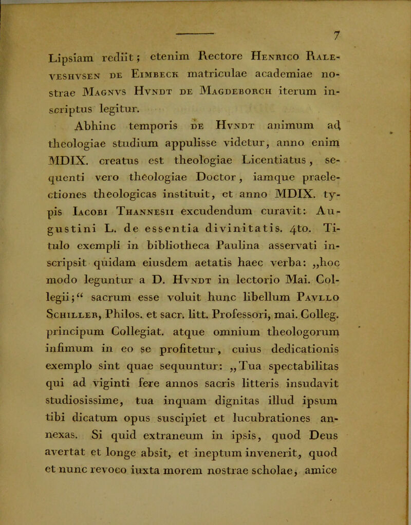 Lipsiam rediit; etenim Rectore Henrico Rale- veshvsen de Eimbeck matriculae academiae no- strae Magnvs Hvndt de Magdeborcii iterum in- scriptus legitur. Abhinc temporis de Hvndt animum ad theologiae studium appulisse videtur, anno enim MDIX. creatus est theologiae Licentiatus, se- quenti vero theologiae Doctor, iamque praele- ctiones theologicas instituit, et anno MDIX. ty- pis Iacobi Thannesii excudendum curavit: Au- gustini L. de essentia divinitatis. 4to. Ti- tulo exempli in bibliotheca Paulina asservati in- scripsit quidam eiusdem aetatis haec verba: ,,hoc modo leguntur a D. Hvndt in lectorio Mai. Col- legii sacrum esse voluit hunc libellum Pavllo Schiller, Philos. et sacr. litt. Professori, mai. Golleg. principum Collegiat. atque omnium theologorum infimum in eo se profitetur, cuius dedicationis exemplo sint quae sequuntur: ,,Tua spectabilitas qui ad viginti fere annos sacris litteris insudavit studiosissime, tua inquam dignitas illud ipsum tibi dicatum opus suscipiet et lucubrationes an- nexas. Si quid extraneum in ipsis, quod Deus avertat et longe absit, et ineptum invenerit, quod et nunc revoco iuxta morem nostrae scholae, amice