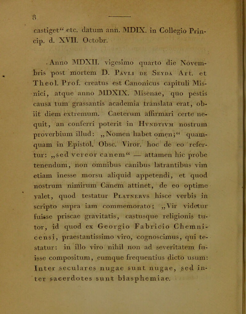 castiget “ etc. datum anri. MDIX. in Collegio Prin- cip. d. XVII. Octobr. . Anno MDXII. vigesimo quarto die Novem- bris post mortem D. Pavli de Seyda Art. et Theol. Prof. creatus est Canonicus capituli Mis- nici, atque anno MDXIX. Misenae, quo pestis causa tum grassantis academia translata erat, ob- iit diem extremum. Caeterum affirmari certe ne- quit, an conferri poterit in Hvndtivm nostrum proverbium illud: „Nomen habet omen;“ quam- quam in Epistol. Obsc. Viror, hoc de eo refer- tur: ,,sed vereor canem“ — attamen hic probe tenendum, non omnibus canibus latrantibus vim etiam inesse morsu aliquid appetendi, et quod nostrum nimirum Canem attinet, de eo optime valet, quod testatur Platnervs hisce verbis in scripto supra iam commemorato: ,,Vir videtur fuisse priscae gravitatis, castusque religionis tu- tor, id quod ex Georgio Fabricio Chemni- censi, praestantissimo viro, cognoscimus, qui te- statur: in illo viro nihil non ad severitatem fu- isse compositum, eumque frequentius dicto usum: Inter seculares nugae sunt nugae, sed in- ter sacerdotes sunt blasphemiae.