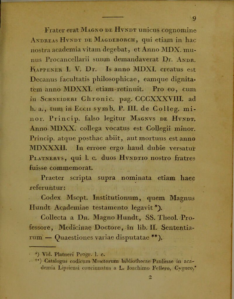 Frater erat Magno de Hvndt uniens cognomine Andreas Hvndt de Magdeborch, qui etiam in hac nostra acadeinia vitam degebat, et Anno MDX. mu- nus Pro cancellarii suum demandaverat Dr. Andr. Kaprener I. V. Dr. Is anno MDXL creatus est Decanus facultatis philosophicae, eamque dignita- tem anno MDXXI. etiam-retinuit. Pro eo, cum in Schneideri Chronie, pag. CCCXXXVIII, ad h. a., tum in Eccii symb. P. III. de Colleg. mi- nor. Princip. falso legitur Magnvs de Hvndt, Anno MDXX. collega vocatus est Collegii minor. Princip. atque posthac abiit, aut mortuus est anno MDXXXII. In errore ergo haud dubie versatur Platnervs, qui 1. c. duos Hvndtio nostro fratres fuisse commemorat. Praeter scripta supra nominata etiam haec referuntur; Codex Mscpt. Institutionum, quem Magnus Hundt Academiae testamento legavit* *). Collecta a Dn. Magno Hundt, SS. Theol. Pro- fessore, Medicinae Doctore, in lib. II. Sententia- rum — Quaestiones variae disputatae **)> ' *) Vid. Platneri Progr. 1. c. • **) Catalogus codicum Mssctorum bibliothecae Paulinae in aca- deinia Lipsiensi concinnatus a L. Ioacliimo Fcllero, Cygneo,* n