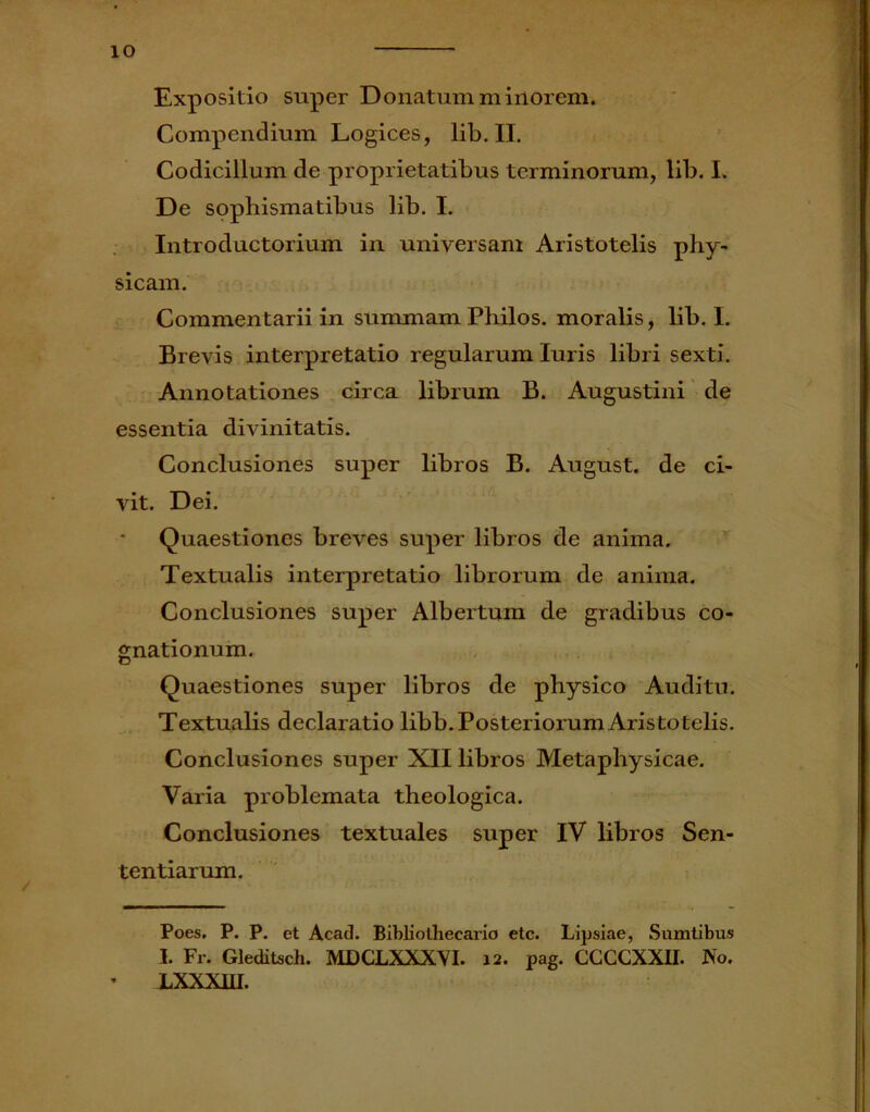 io Expositio super Donatum minorem. Compendium Logices, lib. II. Codicillum de proprietatibus terminorum, lib. I. De sophismatibus lib. I. Introductorium in universam Aristotelis phy- sicam. Commentarii in summam Philos. moralis, lib. I. Brevis interpretatio regularum luris libri sexti. Annotationes circa librum B. Augustini de essentia divinitatis. Conclusiones super libros B. August. de ci- vit. Dei. Quaestiones breves super libros de anima. Textualis interpretatio librorum de anima. Conclusiones super Albertum de gradibus co- gnationum. Quaestiones super libros de physico Auditu. Textualis declaratio libb. Posteriorum Aristotelis. Conclusiones super XII libros Metaphysicae. Varia problemata theologica. Conclusiones textuales super IV libros Sen- tentiarum. Poes. P. P. et Acad. Bibliothecario etc. Lipsiae, Sumtibus I. Fr. Gleditsch. MDCLXXXVI. 12. pag. CCCCXXII. No. LXXXUI.