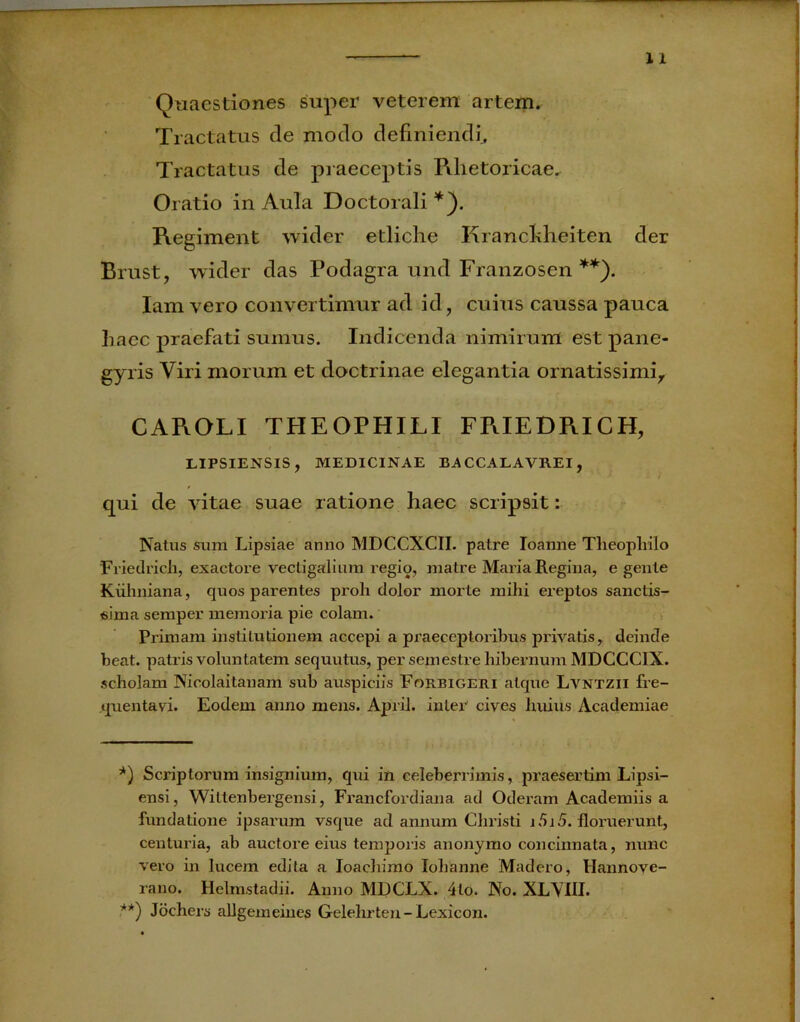 Quaestiones super veterem artem. Tractatus de modo definiendi. Tractatus de praeceptis Rhetoricae* Oratio in Aula Doctorali *). Regiment wider etliche Rrancldieiten der Brust, wider das Podagra und Franzosen **). Iam vero convertimur ad id, cuius caussa pauca haec praefati sunrus. Indicenda nimirum estpane- gyris Viri morum et doctrinae elegantia ornatissimi, CAROLI THEOPHILI FRIEDRICH, LIPSIENSIS, MEDICINAE BACCALAVREI, qui de rutae suae ratione haec scripsit: Natus sura Lipsiae anno MDCCXCII. patre Ioanne Theophilo Friedrich, exactore vectigalium regio, matre Maria Regina, e gente Kuhniana, quos parentes proh dolor morte mihi ereptos sanctis- sima semper memoria pie colam. Primam institutionem accepi a praeceptoribus privatis, deinde beat, patris voluntatem sequutus, per semestre hibernum MDGCCIX. scholam Nicolaitanam sub auspiciis Forbigeri atque Lvntzii fre- quentavi. Eodem anno mens. April. inter cives liuius Academiae *) Scriptorum insignium, qui in celeberrimis, praesertim Lipsi- ensi, Wittenbergensi, Francfordiana ad Oderam Academiis a fundatione ipsarum vsque ad annum Christi i5i 5. floruerunt, centuria, ab auctore eius temporis anonymo concinnata, nunc vero in lucem edita a Ioachimo Iohanne Madero, Hannove- rano. Helmstadii. Anno MDCLX. 4lo. No. XLYIII. **) Jochers allgemeines Gelehrten- Lexicon.