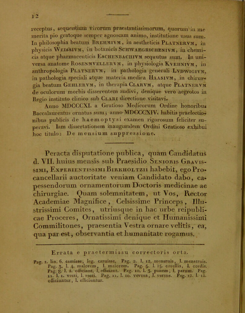 receptus, sequentium virorum praestantis,simorum, quorum'in me merita pio gratoque semper agnoscam animo, institutione usus sum. In philosophia beatum. Breiimivm, in aestheticis Platnervm, in physicis W.EitfsiVM, in botanicis Schwaegriciienivm, in chemi- cis atque pharmaceuticis Eschenbaciiivm sequutus sum. In uni- versa anatome Rosenmvellervm , in physiologia Kveiinivm , in anthropologia Platnervm, in palliologia generali Lvdwigivm, in pathologia speciali atque materia medica Haasivm, in chirur- gia beatum Gehlervm, in therapia Clarvm , atque Platnervm de oculorum morbis disserentem audivi, denique vero aegrotos in Regio instituto clinico sub Clari directione visitavi. Anno MDCCCXI. a Gratioso Medicorum Ordine honoribus Baccalaureatu.s ornatus sum; anno MDCCCXIV. habitis praelectio- nibus publicis de haemoptysi examen rigorosum feliciter su- peravi. Iam dissertationem inauguralem Ordini Gratioso exhibui hoc titulo; De mensium suppressione. Peracta disputatione publica, quam Candidatus d. VII. huius mensis sub Praesidio Senioris Gravis- simi, ExferientissimiBirkholtzii habebit, egoPro- cancellarii auctoritate veniam Candidato dabo, ca- pessendorum ornamentorum Doctoris medicinae ac chirurgiae. Quam solemnitatem, ut Vos, Rector Academiae Magnifice , Celsissime Princeps, Illu- strissimi Comites, utriusque in hac urbe reipubli- cae Proceres, Ornatissimi denique et Humanissimi Commilitones, praesentia Vestra ornare velitis, ea, qua par est, observantia et humanitate rogamus. Errata e praetermissu correctoris orta. Pag. i. lin. 6. camisse, leg. caruissc. Pag. 2. 1. 12. mensruis, 1. menstruis. Pag. 3. 1. 4. maiorem, 1. maiorem. Pag. 5. 1. 15. corellis, 1. cordis. Pag. 8- t 2- officiant, 1. efficiant. Pag. 10. 1. 3- panem, 1. parum. Pag. ai. 1. 1. vecti, 1. recti. Pag, 11. 1. 10. vevsus, 1. versus. Pag. 12. 1. 12. officiuntur, 1. efficiuntur.