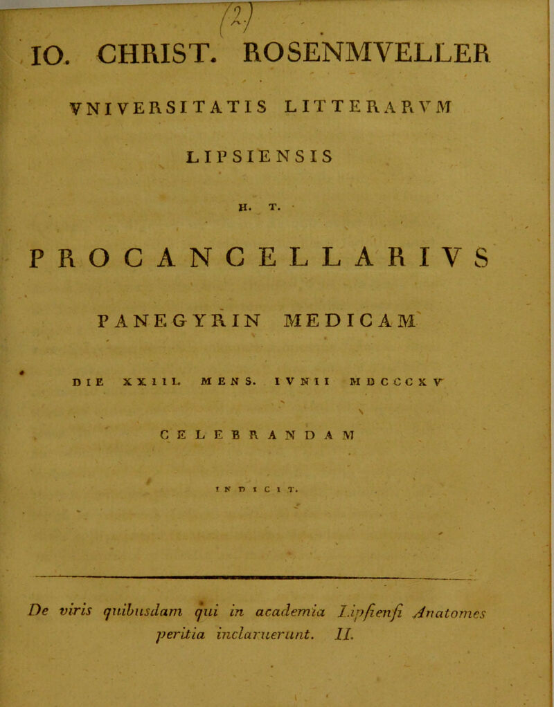 IO. CHRIST. ROSENMVELLER * * / • UNIVERSITATIS LITTERARVM LIPSIENSIS \ H. T. • • i , i \ ' PROCANCELLARIVS PANEGYRIN MEDICAM DIE XX11L MENS. IVNII MDCCCKV CELEBRANDAM I N T) T C 1 T. De viris quibusdam qui in academia I.ipfienfi Ancitomes