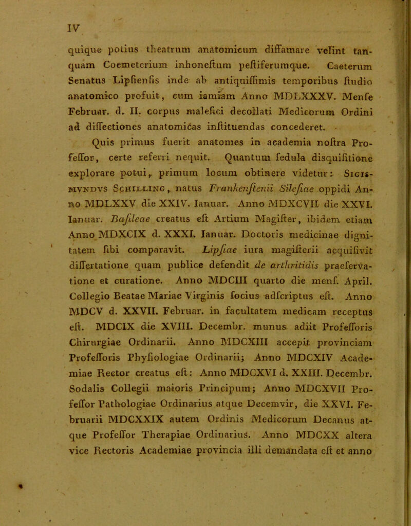 quique potius theatrum anatomicum diffamare velint tan- quam Coemeterium inhoneftum peftiferumq.ue. Caeterum Senatus Lipfienfis inde ab antiqniflimis temporibus ftudio anatomico profuit, cum iamiam Anno MDXjXXXV. Menfe Februar. d. II. corpus malefici decollati Medicorum Ordini ad diflectiones anatomicas inftituendas concederet. Quis primus fuerit anatomes in academia noftra Pro- feffor, certe referri nequit. Quantum fedula disquifitione explorare potuir primum locum obtinere videtur: Sicis- mvkdvs Schillinc, natus Frankenfienii Silefiae oppidi An- no MDLXXV die XXIV. Ianuar. Anno MDXCVII die XXVI. Ianuar. Bafdeae creatus eft Ardum Magifter, ibidem etiam Anno MDXCIX d. XXXI. Ianuar. Doctoris medicinae digni- tatem fibi comparavit. Lipfiae iura magifterii acquifivit dilTertatione quam publice defendit de arthritidis praeferva- tione et curatione. Anno MDCIII quarto die menf. April. Collegio Beatae Mariae Virginis focius adfcriptus eft. Anno MDCV d. XXVII. Februar. in facultatem medicam receptus elt. MDCIX die XVIII. Decembr. munus adiit ProfelToris Chirurgiae Ordinarii. Anno MDCXIII accepit provinciam ProfefToris Phyfiologiae Ordinarii; Anno MDCXIV Acade- miae Rector creatus eft: Anno MDCXVI d. XXIII. Decembr. Sodalis Collegii maioris Principum; Anno MDCXVII Pro- feffor Pathologiae Ordinarius atque Decemvir, die XXVI. Fe- bruarii MDCXXIX autem Ordinis Medicorum Decanus at- que Profeflor Therapiae Ordinarius. Anno MDCXX altera vice Rectoris Academiae provincia illi demandata eft et anno