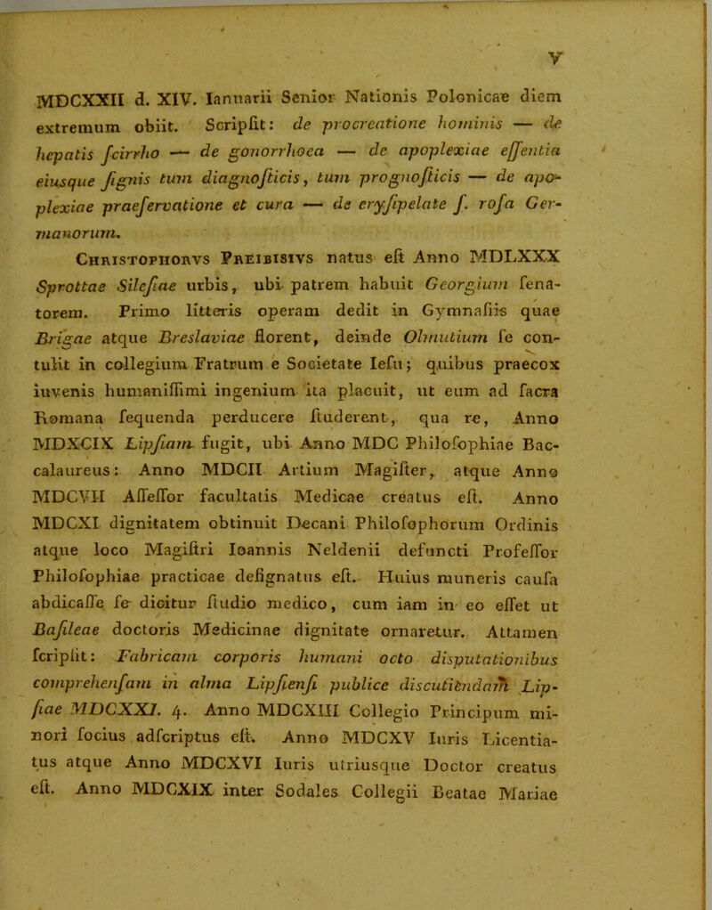 MDCXXII d. XIV. Ianuarii Senior Nationis Polonicae diem extremum obiit. ScripAt: de -procreatione hominis — de hepatis Jcirrho — de gonorrhoea — de apoplexiae efjentia eiusque figais tum diagnofticis, tum prognofiicis — de apo- plexiae praefervatione et cura — de eryfipelate f. rofa Ger- manorum. Christopiiorvs Preibisivs natus eA Anno MDLXXX Sprottae Silefiae urbis, ubi patrem habuit Georgium fena- torem. Primo litteris operam dedit in Gymnafiis quae Brigae atque Breslaviae florent, deinde Ohnutium fe con- tulit in collegium Fratrum e Societate Iefu; quibus praecox invenis liumaniflimi ingenium ita placuit, ut eum ad facra Romana fequenda perducere Auderent, qua re, Anno MDXCIX Lipfiam fugit, ubi Anno MDC Philofophiae Bac- calaureus: Anno MDCII Artium MagiAer, atque Anno MDCVII Afleffor facultatis Medicae creatus eA. Anno MDCXI dignitatem obtinuit Decani Philofophorum Ordinis atque loco MagiAri Ioannis Neldenii defuncti Profeifor Philofophiae practicae deiignatus eA. Huius muneris caufa abdicafle fe- dicitur Audio medico, cum iam in eo elfet ut Bafileae doctoris Medicinae dignitate ornaretur. Attamen fcriplit: Fabricam corporis humani octo disputationibus comprehendam in alma Lipfienfi publice discutiendam Lip- fiae MDCXXI. q. Anno MDCXIII Collegio Principum mi- nori focius adferiptus elt. Anno MDCXV luris Licentia- tus atque Anno MDCXVI luris utriusque Doctor creatus eft. Anno MDCXIX inter Sodales Collegii Beatae Mariae