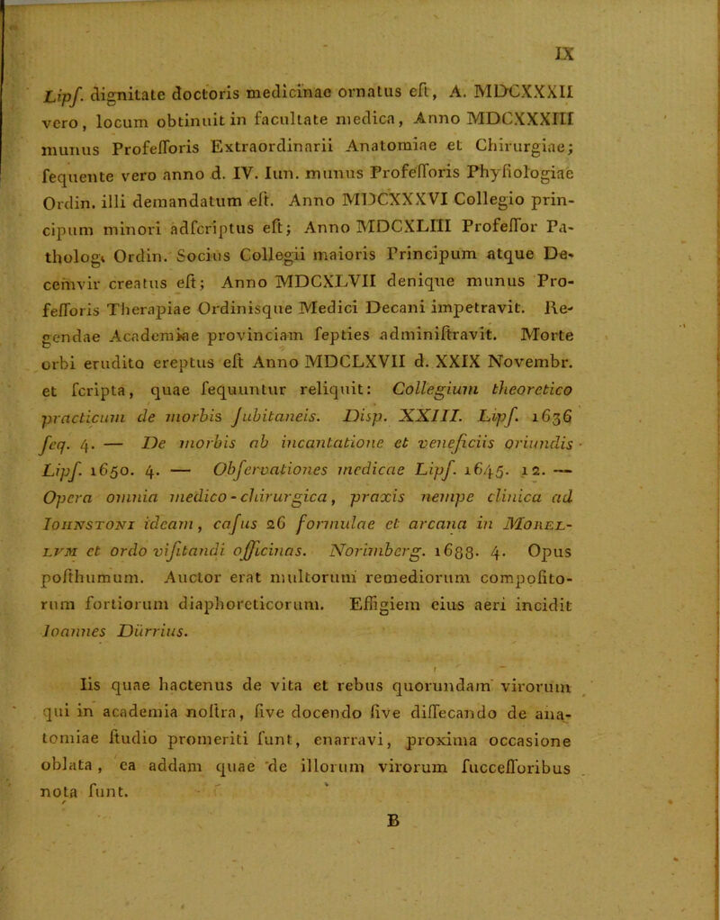 Lipf. dignitate doctoris medicinae ornatus eft, A. MDCXXXII vero, locum obtinuit in facultate medica, Anno MDCXXXIII munus ProfelToris Extraordinarii Anatomiae et Chirurgiae; fequente vero anno d. IV. Iun. munus ProfelToris Phyfiologiae Ordin. illi demandatum eft. Anno MDCXXXVI Collegio prin- cipum minori adfcriptus eft; Anno MDCXLIII ProfelTor Pa- thologi Ordin. Socius Collegii maioris Frinelpum atque De- cemvir creatus eft; Anno MDCXLVII denique munus Pro- fe/foris Therapiae Ordinisque Medici Decani impetravit. Re- gendae Academiae provinciam fepties adminiftravit. Morte orbi erudito ereptus elt Anno MDCLXVII d. XXIX Novembr. et fcripta, quae fequuntur reliquit: Collegium theoretico practicmn de morbis Jubitaneis. Disp. XXIII. Lipf. 1636 feq. 4. — De morbis ab incantatione et veneficiis oriundis Lipf. 1650. 4. — Obfervationes medicae Lipf. 1645. 12. — Opera omnia medico - chirurgica, praxis nempe clinica ad Ioiinstoni ideam, cafus 26 formulae et arcana in Mohel- lvm et ordo vifitandi. officinas. Norimbcrg. 1633. 4. Opus po/thumum. Auctor erat multorum remediorum compofito- rura fortiorum diaphoreticorum. Effigiem eius aeri incidit Joannes Diirrius. t ' - . Iis quae hactenus de vita et rebus quorundam virorum qui in academia noftra, five docendo live diflecando de ana- tomiae ftudio promeriti funt, enarravi, proxima occasione oblata , ea addam quae 'de illorum virorum fuccefforibus nota funt. / B