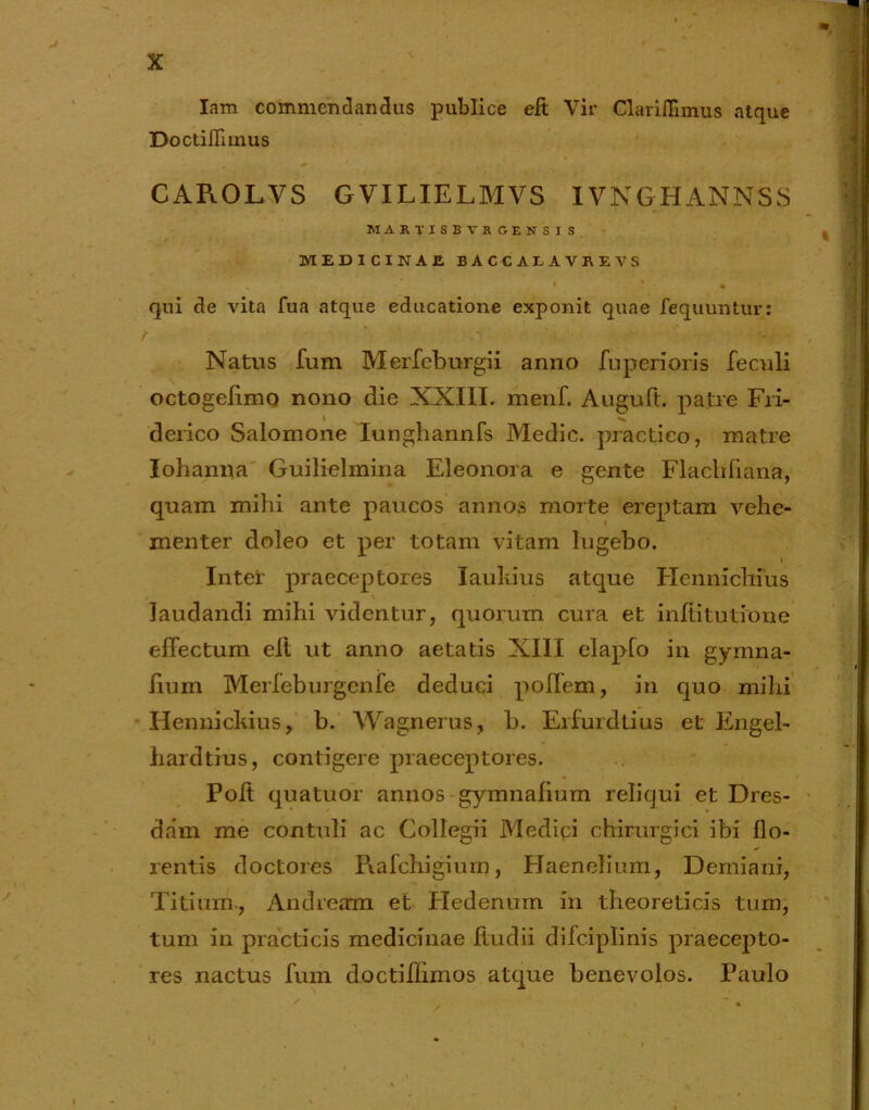 Iam commendandus publice eft Vir Clariffimus atque Doctiflimus CAROLVS GVILIELMVS IVNGHANNSS MARTXSBVRGENSIS MEDICINAE BACCALAVREVS qui de vita fua atque educatione exponit quae fequuntur: Natus fum Merfeburgii anno fuperioris feculi octogedmo nono die XXIII. menf. Auguft. patre Fri- derico Salomone Iunghannfs Medie, practieo, matre Iohanna Guilielmina Eleonora e gente Flachliana, quam mihi ante paucos annos morte ereptam vehe- menter doleo et per totam vitam lugebo. Intei' praeceptores laukius atque Hennichius laudandi mihi videntur, quorum cura et inftitutione effectum eit ut anno aetatis XIII elapfo in gymna- dum Merfeburgcnfe deduci polfem, in quo mihi Hennickius, b. Wagnerus, b. Erfurdtius et Engel- hard tius, contigere praeceptores. Polt quatuor annos gymnadum reliqui et Dres- dam me contuli ac Collegii Medici chirurgici ibi flo- rentis doctores Piafchigiurn, Haenelium, Demiani, Titium-, Andream et Hedenum in theoreticis tum, tum in practicis medicinae ftudii difciplinis praecepto- res nactus fum doctiflimos atque benevolos. Paulo