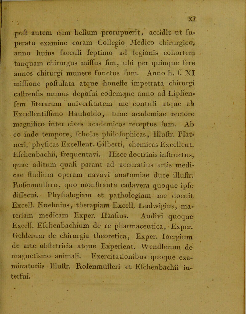 poft autem cum bellum prorupnent, accidit ut fu- perato examine coram Collegio Medico chirurgico, anno huius faeculi feptimo ad legionis cohortem tanquam chirurgus miJTus fim, ubi per quinque fere annos chirurgi munere functus fum. Anno Ii. f. XI miflione poltulata atque honelte impetrata chirurgi caftrenfis munus depofui eodemque anno ad Lipfien- fem literarum univerfitatem me contuli atque ab Excellentifhmo Hauboldo, tunc academiae rectore magnifico inter cires academicos receptus fum. Ab eo inde tempore, fcholas philofophicas, lllultr. Plat- neri, phylicas Excellent. Gilberti, chemicas Excellent. Efchenbachii, frequentavi. Hisce doctrinis inftructusy quae aditum quali parant ad accuratius artis medi- cae fiudium operam navavi anatomiae duce illuftr. Rofenmullero, quo monltrante cadavera quoque ipfe diflecui. Phyfiologiam et pathologiam me docuit Excel!. Kuehnius, therapiam Excell. Ludwigius', ma- teriam medicam Exper. Haaiius. Audivi quoque Excell. Efchenbachium de re pharmaceutica, Exper. Gehlerum de chirurgia theoretica, Exper. loergium de arte obfietricia atque Experient. Wendlerum de magnetismo animali. Exercitationibus quoque exa- minatoriis Illuftr. Rofenmulleri et Efchenbachii in- terfui.